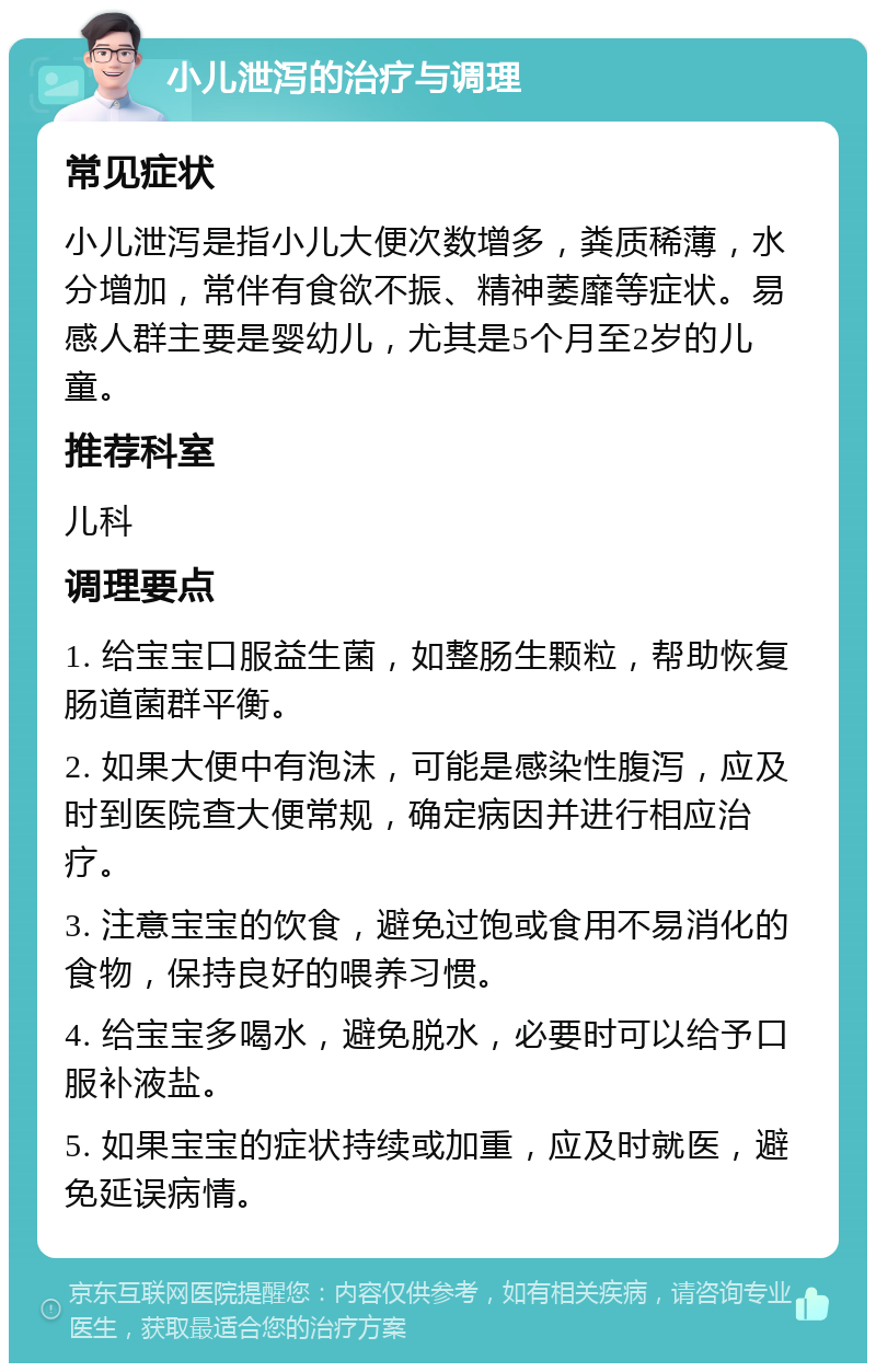 小儿泄泻的治疗与调理 常见症状 小儿泄泻是指小儿大便次数增多，粪质稀薄，水分增加，常伴有食欲不振、精神萎靡等症状。易感人群主要是婴幼儿，尤其是5个月至2岁的儿童。 推荐科室 儿科 调理要点 1. 给宝宝口服益生菌，如整肠生颗粒，帮助恢复肠道菌群平衡。 2. 如果大便中有泡沫，可能是感染性腹泻，应及时到医院查大便常规，确定病因并进行相应治疗。 3. 注意宝宝的饮食，避免过饱或食用不易消化的食物，保持良好的喂养习惯。 4. 给宝宝多喝水，避免脱水，必要时可以给予口服补液盐。 5. 如果宝宝的症状持续或加重，应及时就医，避免延误病情。