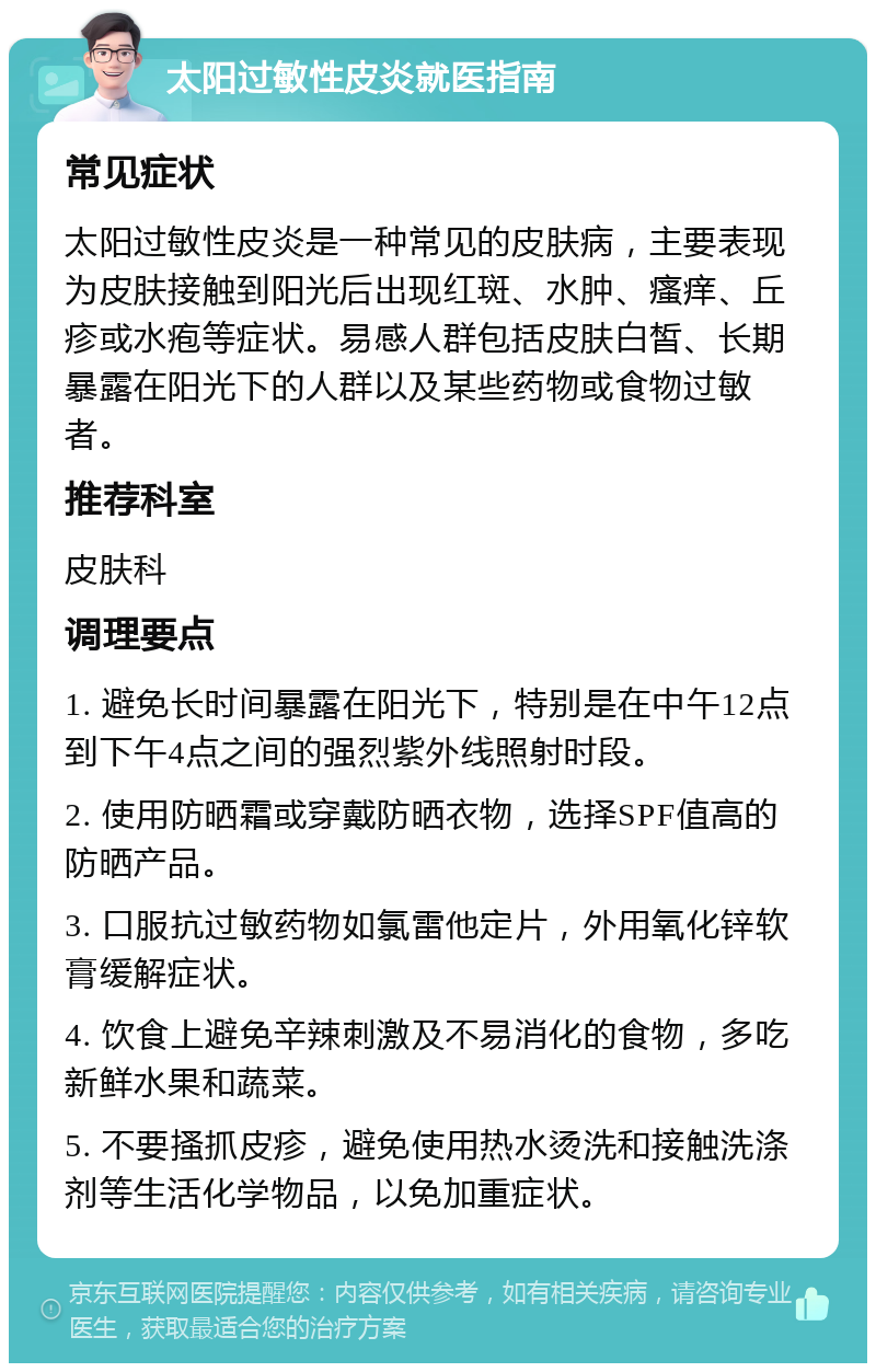 太阳过敏性皮炎就医指南 常见症状 太阳过敏性皮炎是一种常见的皮肤病，主要表现为皮肤接触到阳光后出现红斑、水肿、瘙痒、丘疹或水疱等症状。易感人群包括皮肤白皙、长期暴露在阳光下的人群以及某些药物或食物过敏者。 推荐科室 皮肤科 调理要点 1. 避免长时间暴露在阳光下，特别是在中午12点到下午4点之间的强烈紫外线照射时段。 2. 使用防晒霜或穿戴防晒衣物，选择SPF值高的防晒产品。 3. 口服抗过敏药物如氯雷他定片，外用氧化锌软膏缓解症状。 4. 饮食上避免辛辣刺激及不易消化的食物，多吃新鲜水果和蔬菜。 5. 不要搔抓皮疹，避免使用热水烫洗和接触洗涤剂等生活化学物品，以免加重症状。