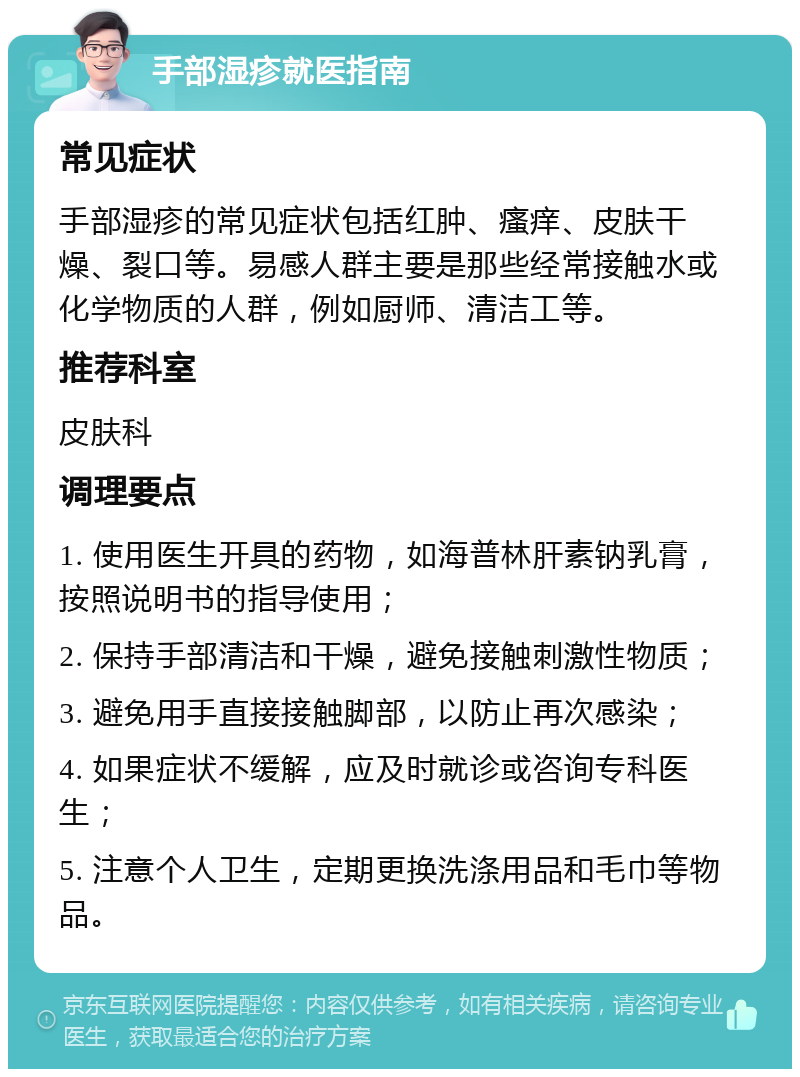 手部湿疹就医指南 常见症状 手部湿疹的常见症状包括红肿、瘙痒、皮肤干燥、裂口等。易感人群主要是那些经常接触水或化学物质的人群，例如厨师、清洁工等。 推荐科室 皮肤科 调理要点 1. 使用医生开具的药物，如海普林肝素钠乳膏，按照说明书的指导使用； 2. 保持手部清洁和干燥，避免接触刺激性物质； 3. 避免用手直接接触脚部，以防止再次感染； 4. 如果症状不缓解，应及时就诊或咨询专科医生； 5. 注意个人卫生，定期更换洗涤用品和毛巾等物品。