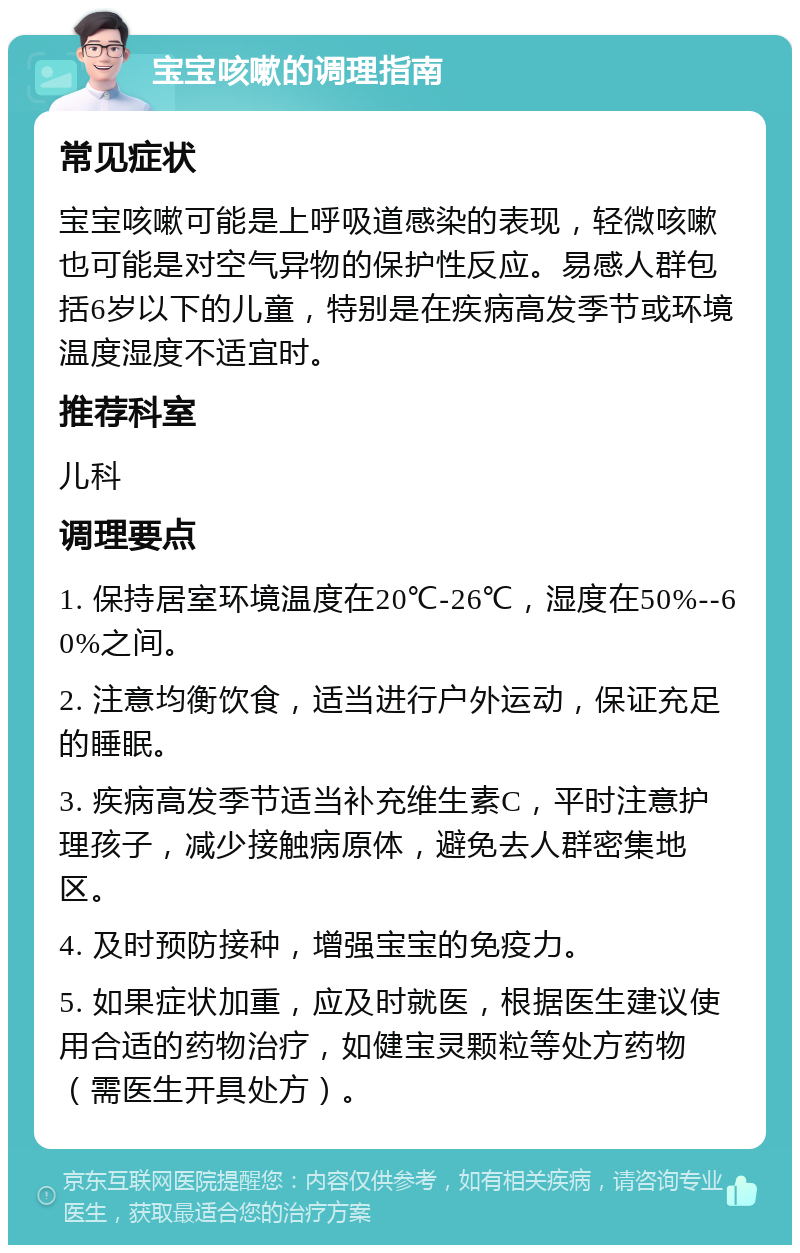 宝宝咳嗽的调理指南 常见症状 宝宝咳嗽可能是上呼吸道感染的表现，轻微咳嗽也可能是对空气异物的保护性反应。易感人群包括6岁以下的儿童，特别是在疾病高发季节或环境温度湿度不适宜时。 推荐科室 儿科 调理要点 1. 保持居室环境温度在20℃-26℃，湿度在50%--60%之间。 2. 注意均衡饮食，适当进行户外运动，保证充足的睡眠。 3. 疾病高发季节适当补充维生素C，平时注意护理孩子，减少接触病原体，避免去人群密集地区。 4. 及时预防接种，增强宝宝的免疫力。 5. 如果症状加重，应及时就医，根据医生建议使用合适的药物治疗，如健宝灵颗粒等处方药物（需医生开具处方）。