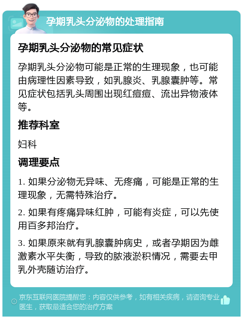 孕期乳头分泌物的处理指南 孕期乳头分泌物的常见症状 孕期乳头分泌物可能是正常的生理现象，也可能由病理性因素导致，如乳腺炎、乳腺囊肿等。常见症状包括乳头周围出现红痘痘、流出异物液体等。 推荐科室 妇科 调理要点 1. 如果分泌物无异味、无疼痛，可能是正常的生理现象，无需特殊治疗。 2. 如果有疼痛异味红肿，可能有炎症，可以先使用百多邦治疗。 3. 如果原来就有乳腺囊肿病史，或者孕期因为雌激素水平失衡，导致的脓液淤积情况，需要去甲乳外壳随访治疗。