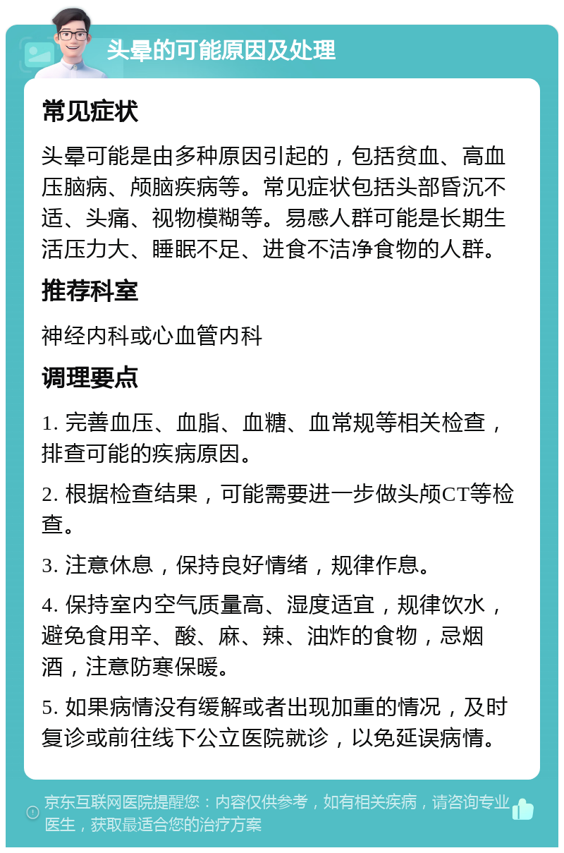 头晕的可能原因及处理 常见症状 头晕可能是由多种原因引起的，包括贫血、高血压脑病、颅脑疾病等。常见症状包括头部昏沉不适、头痛、视物模糊等。易感人群可能是长期生活压力大、睡眠不足、进食不洁净食物的人群。 推荐科室 神经内科或心血管内科 调理要点 1. 完善血压、血脂、血糖、血常规等相关检查，排查可能的疾病原因。 2. 根据检查结果，可能需要进一步做头颅CT等检查。 3. 注意休息，保持良好情绪，规律作息。 4. 保持室内空气质量高、湿度适宜，规律饮水，避免食用辛、酸、麻、辣、油炸的食物，忌烟酒，注意防寒保暖。 5. 如果病情没有缓解或者出现加重的情况，及时复诊或前往线下公立医院就诊，以免延误病情。