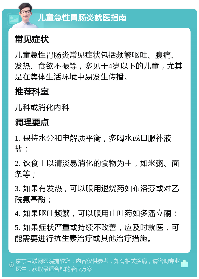 儿童急性胃肠炎就医指南 常见症状 儿童急性胃肠炎常见症状包括频繁呕吐、腹痛、发热、食欲不振等，多见于4岁以下的儿童，尤其是在集体生活环境中易发生传播。 推荐科室 儿科或消化内科 调理要点 1. 保持水分和电解质平衡，多喝水或口服补液盐； 2. 饮食上以清淡易消化的食物为主，如米粥、面条等； 3. 如果有发热，可以服用退烧药如布洛芬或对乙酰氨基酚； 4. 如果呕吐频繁，可以服用止吐药如多潘立酮； 5. 如果症状严重或持续不改善，应及时就医，可能需要进行抗生素治疗或其他治疗措施。