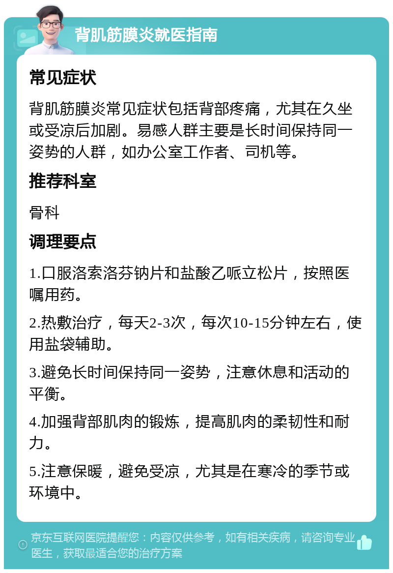 背肌筋膜炎就医指南 常见症状 背肌筋膜炎常见症状包括背部疼痛，尤其在久坐或受凉后加剧。易感人群主要是长时间保持同一姿势的人群，如办公室工作者、司机等。 推荐科室 骨科 调理要点 1.口服洛索洛芬钠片和盐酸乙哌立松片，按照医嘱用药。 2.热敷治疗，每天2-3次，每次10-15分钟左右，使用盐袋辅助。 3.避免长时间保持同一姿势，注意休息和活动的平衡。 4.加强背部肌肉的锻炼，提高肌肉的柔韧性和耐力。 5.注意保暖，避免受凉，尤其是在寒冷的季节或环境中。