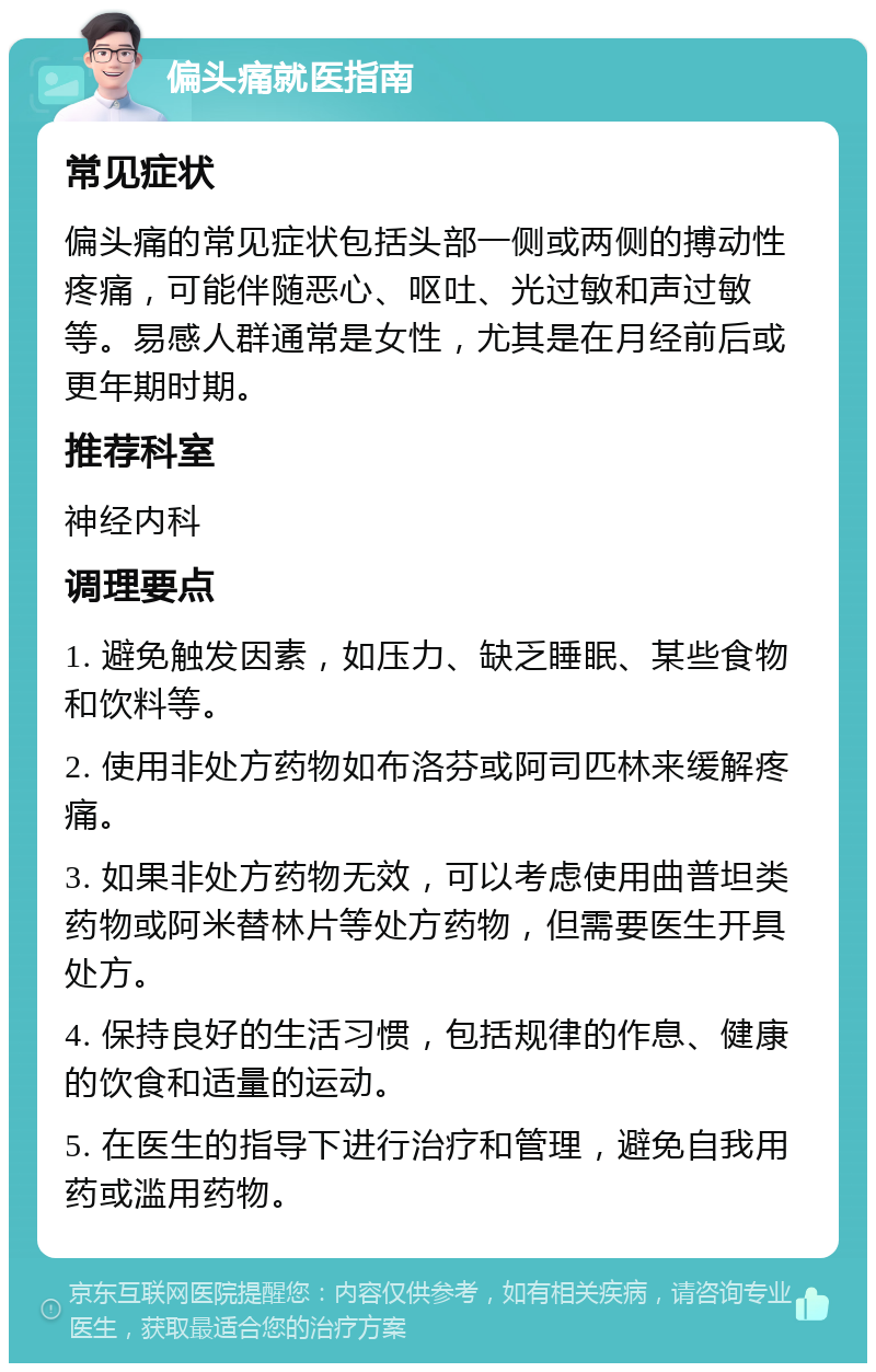 偏头痛就医指南 常见症状 偏头痛的常见症状包括头部一侧或两侧的搏动性疼痛，可能伴随恶心、呕吐、光过敏和声过敏等。易感人群通常是女性，尤其是在月经前后或更年期时期。 推荐科室 神经内科 调理要点 1. 避免触发因素，如压力、缺乏睡眠、某些食物和饮料等。 2. 使用非处方药物如布洛芬或阿司匹林来缓解疼痛。 3. 如果非处方药物无效，可以考虑使用曲普坦类药物或阿米替林片等处方药物，但需要医生开具处方。 4. 保持良好的生活习惯，包括规律的作息、健康的饮食和适量的运动。 5. 在医生的指导下进行治疗和管理，避免自我用药或滥用药物。