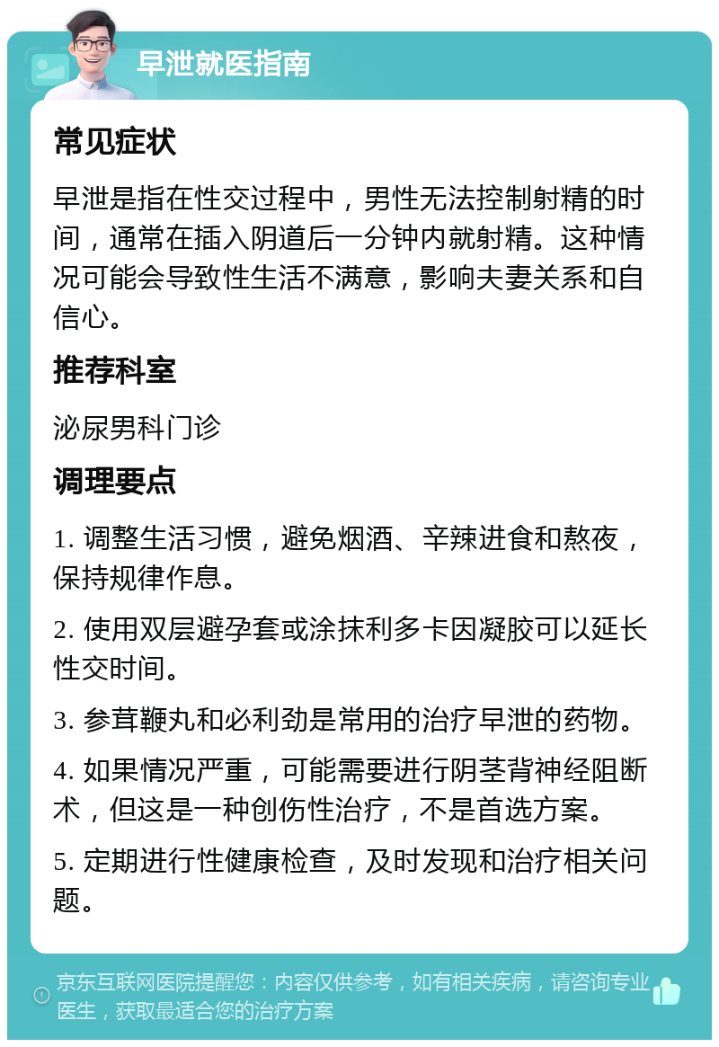 早泄就医指南 常见症状 早泄是指在性交过程中，男性无法控制射精的时间，通常在插入阴道后一分钟内就射精。这种情况可能会导致性生活不满意，影响夫妻关系和自信心。 推荐科室 泌尿男科门诊 调理要点 1. 调整生活习惯，避免烟酒、辛辣进食和熬夜，保持规律作息。 2. 使用双层避孕套或涂抹利多卡因凝胶可以延长性交时间。 3. 参茸鞭丸和必利劲是常用的治疗早泄的药物。 4. 如果情况严重，可能需要进行阴茎背神经阻断术，但这是一种创伤性治疗，不是首选方案。 5. 定期进行性健康检查，及时发现和治疗相关问题。