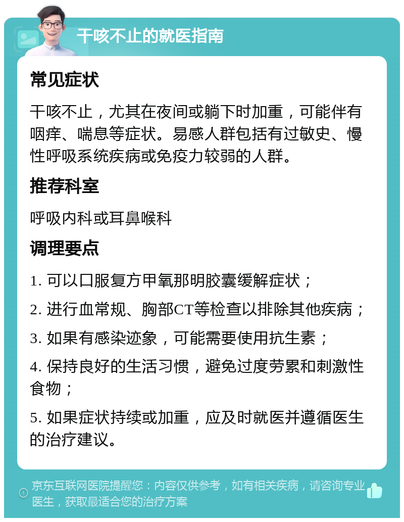 干咳不止的就医指南 常见症状 干咳不止，尤其在夜间或躺下时加重，可能伴有咽痒、喘息等症状。易感人群包括有过敏史、慢性呼吸系统疾病或免疫力较弱的人群。 推荐科室 呼吸内科或耳鼻喉科 调理要点 1. 可以口服复方甲氧那明胶囊缓解症状； 2. 进行血常规、胸部CT等检查以排除其他疾病； 3. 如果有感染迹象，可能需要使用抗生素； 4. 保持良好的生活习惯，避免过度劳累和刺激性食物； 5. 如果症状持续或加重，应及时就医并遵循医生的治疗建议。