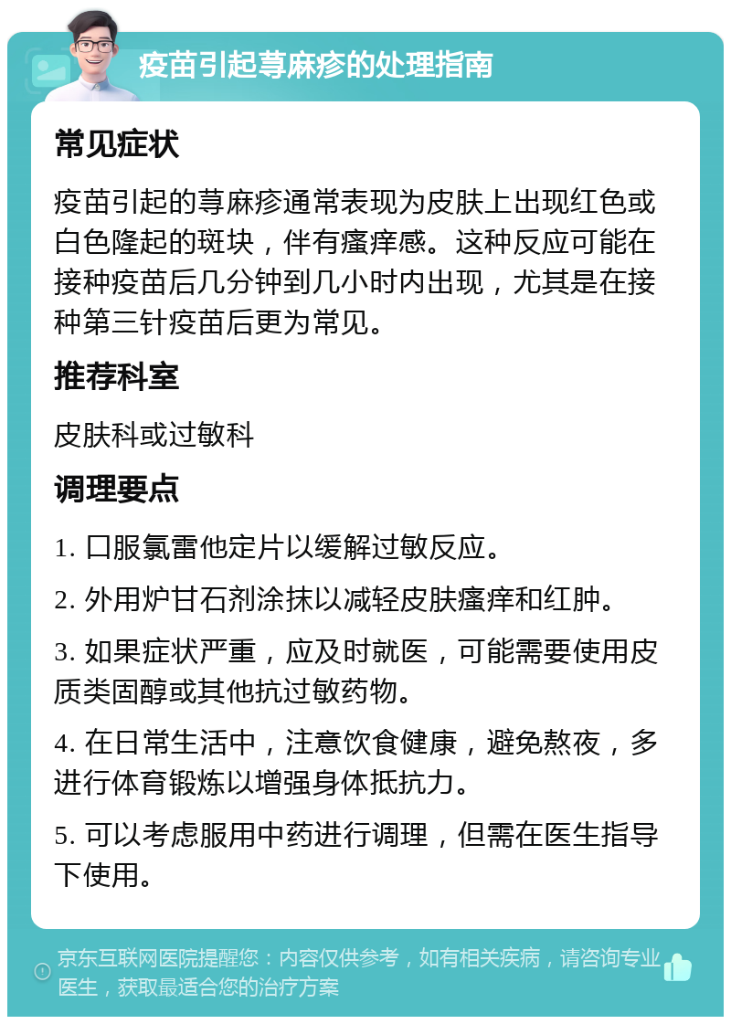 疫苗引起荨麻疹的处理指南 常见症状 疫苗引起的荨麻疹通常表现为皮肤上出现红色或白色隆起的斑块，伴有瘙痒感。这种反应可能在接种疫苗后几分钟到几小时内出现，尤其是在接种第三针疫苗后更为常见。 推荐科室 皮肤科或过敏科 调理要点 1. 口服氯雷他定片以缓解过敏反应。 2. 外用炉甘石剂涂抹以减轻皮肤瘙痒和红肿。 3. 如果症状严重，应及时就医，可能需要使用皮质类固醇或其他抗过敏药物。 4. 在日常生活中，注意饮食健康，避免熬夜，多进行体育锻炼以增强身体抵抗力。 5. 可以考虑服用中药进行调理，但需在医生指导下使用。