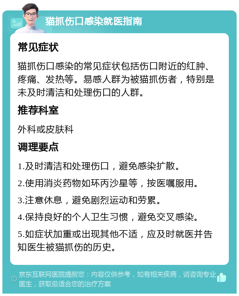 猫抓伤口感染就医指南 常见症状 猫抓伤口感染的常见症状包括伤口附近的红肿、疼痛、发热等。易感人群为被猫抓伤者，特别是未及时清洁和处理伤口的人群。 推荐科室 外科或皮肤科 调理要点 1.及时清洁和处理伤口，避免感染扩散。 2.使用消炎药物如环丙沙星等，按医嘱服用。 3.注意休息，避免剧烈运动和劳累。 4.保持良好的个人卫生习惯，避免交叉感染。 5.如症状加重或出现其他不适，应及时就医并告知医生被猫抓伤的历史。