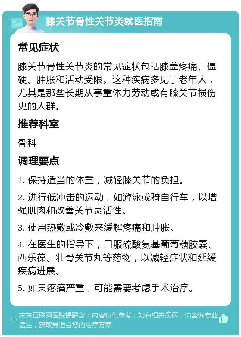 膝关节骨性关节炎就医指南 常见症状 膝关节骨性关节炎的常见症状包括膝盖疼痛、僵硬、肿胀和活动受限。这种疾病多见于老年人，尤其是那些长期从事重体力劳动或有膝关节损伤史的人群。 推荐科室 骨科 调理要点 1. 保持适当的体重，减轻膝关节的负担。 2. 进行低冲击的运动，如游泳或骑自行车，以增强肌肉和改善关节灵活性。 3. 使用热敷或冷敷来缓解疼痛和肿胀。 4. 在医生的指导下，口服硫酸氨基葡萄糖胶囊、西乐葆、壮骨关节丸等药物，以减轻症状和延缓疾病进展。 5. 如果疼痛严重，可能需要考虑手术治疗。