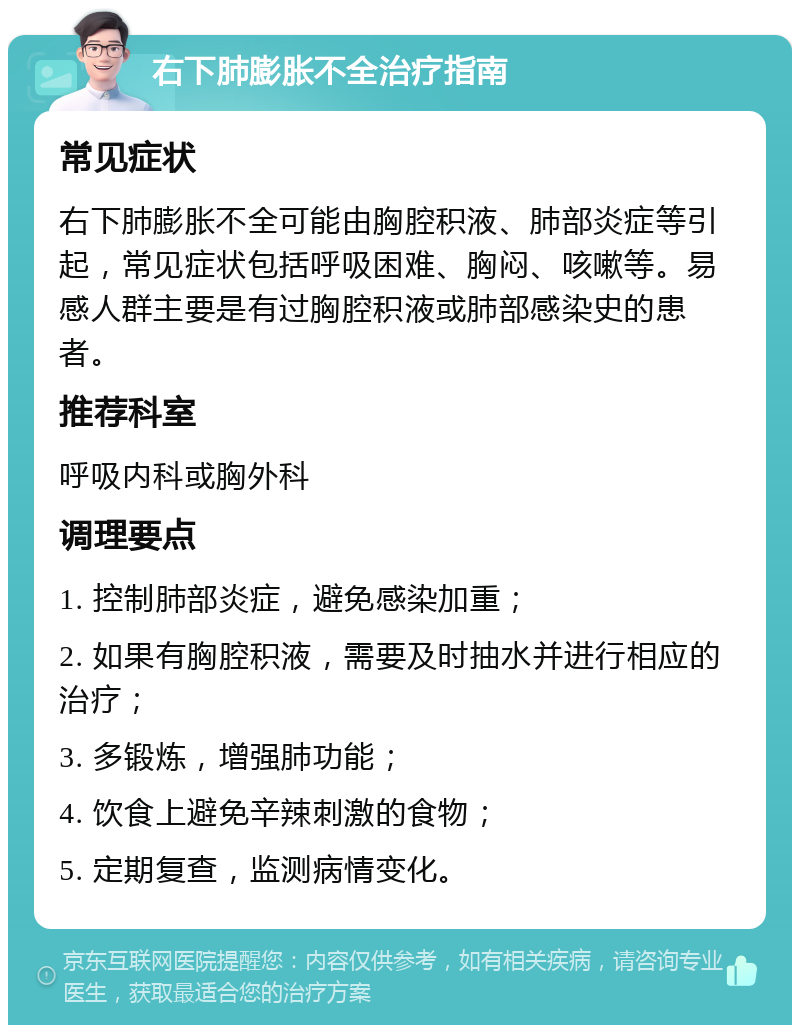 右下肺膨胀不全治疗指南 常见症状 右下肺膨胀不全可能由胸腔积液、肺部炎症等引起，常见症状包括呼吸困难、胸闷、咳嗽等。易感人群主要是有过胸腔积液或肺部感染史的患者。 推荐科室 呼吸内科或胸外科 调理要点 1. 控制肺部炎症，避免感染加重； 2. 如果有胸腔积液，需要及时抽水并进行相应的治疗； 3. 多锻炼，增强肺功能； 4. 饮食上避免辛辣刺激的食物； 5. 定期复查，监测病情变化。