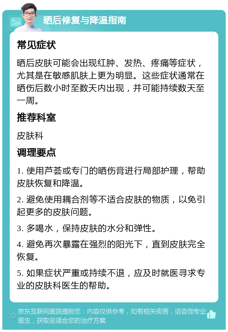 晒后修复与降温指南 常见症状 晒后皮肤可能会出现红肿、发热、疼痛等症状，尤其是在敏感肌肤上更为明显。这些症状通常在晒伤后数小时至数天内出现，并可能持续数天至一周。 推荐科室 皮肤科 调理要点 1. 使用芦荟或专门的晒伤膏进行局部护理，帮助皮肤恢复和降温。 2. 避免使用耦合剂等不适合皮肤的物质，以免引起更多的皮肤问题。 3. 多喝水，保持皮肤的水分和弹性。 4. 避免再次暴露在强烈的阳光下，直到皮肤完全恢复。 5. 如果症状严重或持续不退，应及时就医寻求专业的皮肤科医生的帮助。