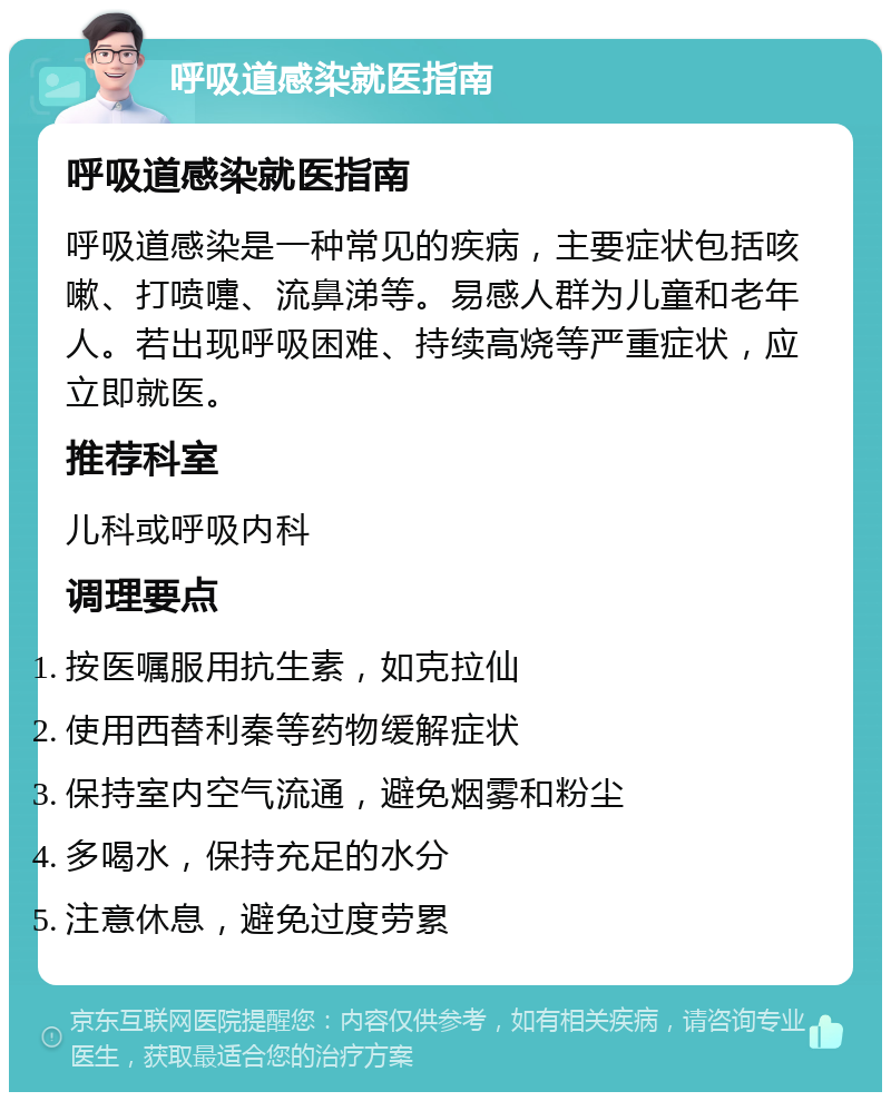 呼吸道感染就医指南 呼吸道感染就医指南 呼吸道感染是一种常见的疾病，主要症状包括咳嗽、打喷嚏、流鼻涕等。易感人群为儿童和老年人。若出现呼吸困难、持续高烧等严重症状，应立即就医。 推荐科室 儿科或呼吸内科 调理要点 按医嘱服用抗生素，如克拉仙 使用西替利秦等药物缓解症状 保持室内空气流通，避免烟雾和粉尘 多喝水，保持充足的水分 注意休息，避免过度劳累