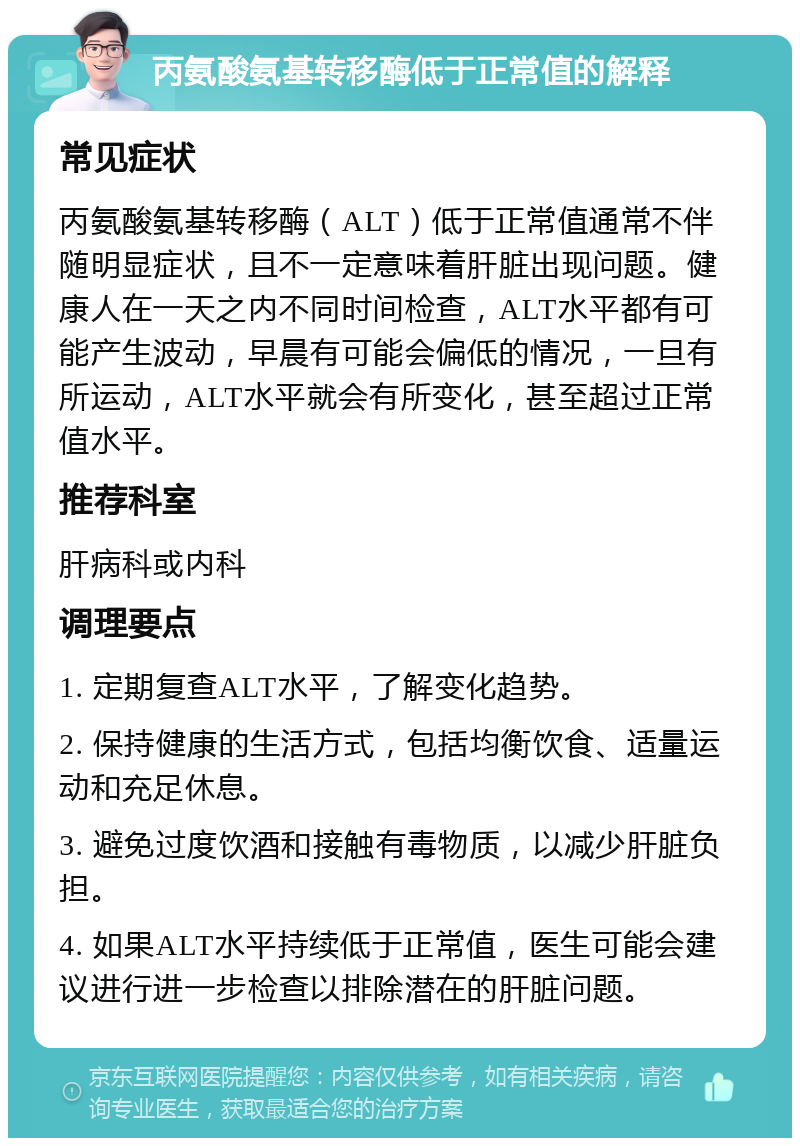 丙氨酸氨基转移酶低于正常值的解释 常见症状 丙氨酸氨基转移酶（ALT）低于正常值通常不伴随明显症状，且不一定意味着肝脏出现问题。健康人在一天之内不同时间检查，ALT水平都有可能产生波动，早晨有可能会偏低的情况，一旦有所运动，ALT水平就会有所变化，甚至超过正常值水平。 推荐科室 肝病科或内科 调理要点 1. 定期复查ALT水平，了解变化趋势。 2. 保持健康的生活方式，包括均衡饮食、适量运动和充足休息。 3. 避免过度饮酒和接触有毒物质，以减少肝脏负担。 4. 如果ALT水平持续低于正常值，医生可能会建议进行进一步检查以排除潜在的肝脏问题。