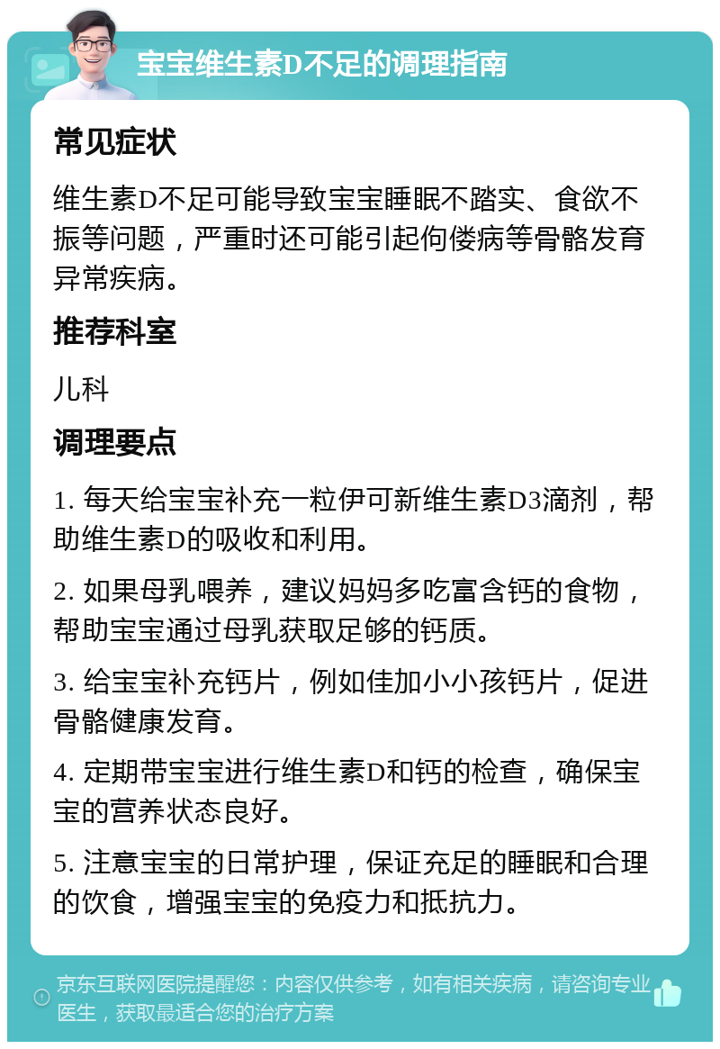 宝宝维生素D不足的调理指南 常见症状 维生素D不足可能导致宝宝睡眠不踏实、食欲不振等问题，严重时还可能引起佝偻病等骨骼发育异常疾病。 推荐科室 儿科 调理要点 1. 每天给宝宝补充一粒伊可新维生素D3滴剂，帮助维生素D的吸收和利用。 2. 如果母乳喂养，建议妈妈多吃富含钙的食物，帮助宝宝通过母乳获取足够的钙质。 3. 给宝宝补充钙片，例如佳加小小孩钙片，促进骨骼健康发育。 4. 定期带宝宝进行维生素D和钙的检查，确保宝宝的营养状态良好。 5. 注意宝宝的日常护理，保证充足的睡眠和合理的饮食，增强宝宝的免疫力和抵抗力。