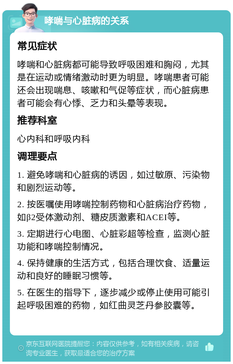 哮喘与心脏病的关系 常见症状 哮喘和心脏病都可能导致呼吸困难和胸闷，尤其是在运动或情绪激动时更为明显。哮喘患者可能还会出现喘息、咳嗽和气促等症状，而心脏病患者可能会有心悸、乏力和头晕等表现。 推荐科室 心内科和呼吸内科 调理要点 1. 避免哮喘和心脏病的诱因，如过敏原、污染物和剧烈运动等。 2. 按医嘱使用哮喘控制药物和心脏病治疗药物，如β2受体激动剂、糖皮质激素和ACEI等。 3. 定期进行心电图、心脏彩超等检查，监测心脏功能和哮喘控制情况。 4. 保持健康的生活方式，包括合理饮食、适量运动和良好的睡眠习惯等。 5. 在医生的指导下，逐步减少或停止使用可能引起呼吸困难的药物，如红曲灵芝丹参胶囊等。