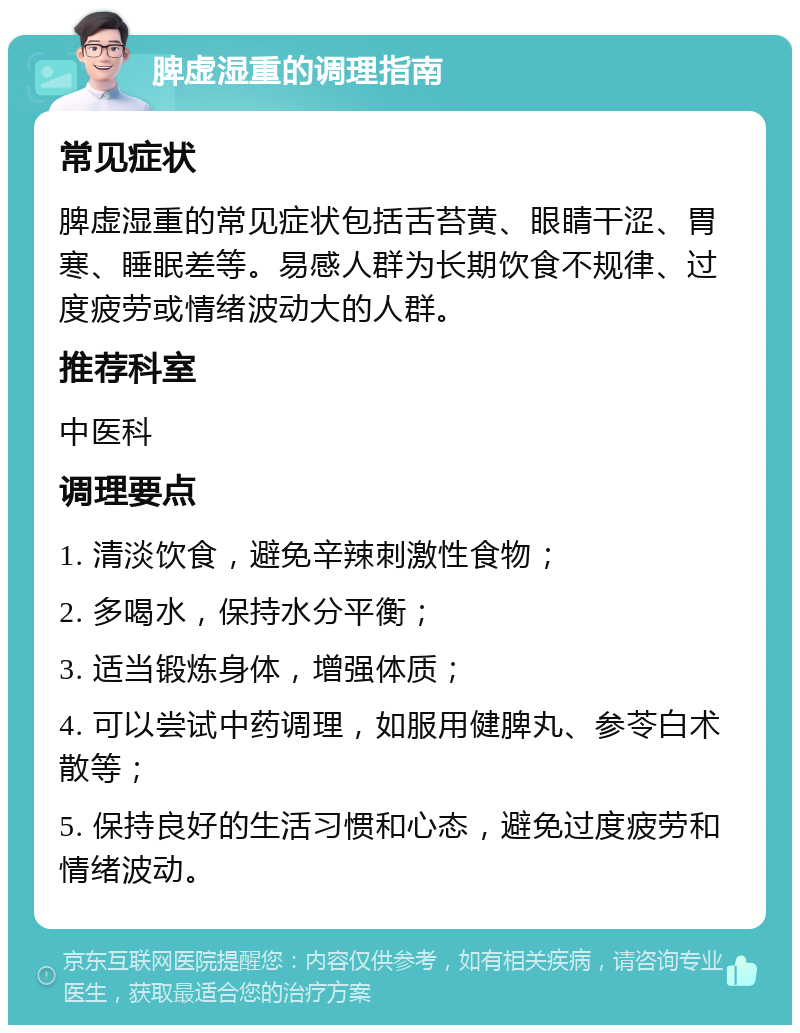 脾虚湿重的调理指南 常见症状 脾虚湿重的常见症状包括舌苔黄、眼睛干涩、胃寒、睡眠差等。易感人群为长期饮食不规律、过度疲劳或情绪波动大的人群。 推荐科室 中医科 调理要点 1. 清淡饮食，避免辛辣刺激性食物； 2. 多喝水，保持水分平衡； 3. 适当锻炼身体，增强体质； 4. 可以尝试中药调理，如服用健脾丸、参苓白术散等； 5. 保持良好的生活习惯和心态，避免过度疲劳和情绪波动。