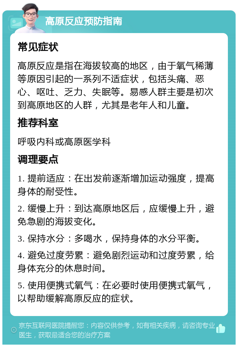 高原反应预防指南 常见症状 高原反应是指在海拔较高的地区，由于氧气稀薄等原因引起的一系列不适症状，包括头痛、恶心、呕吐、乏力、失眠等。易感人群主要是初次到高原地区的人群，尤其是老年人和儿童。 推荐科室 呼吸内科或高原医学科 调理要点 1. 提前适应：在出发前逐渐增加运动强度，提高身体的耐受性。 2. 缓慢上升：到达高原地区后，应缓慢上升，避免急剧的海拔变化。 3. 保持水分：多喝水，保持身体的水分平衡。 4. 避免过度劳累：避免剧烈运动和过度劳累，给身体充分的休息时间。 5. 使用便携式氧气：在必要时使用便携式氧气，以帮助缓解高原反应的症状。