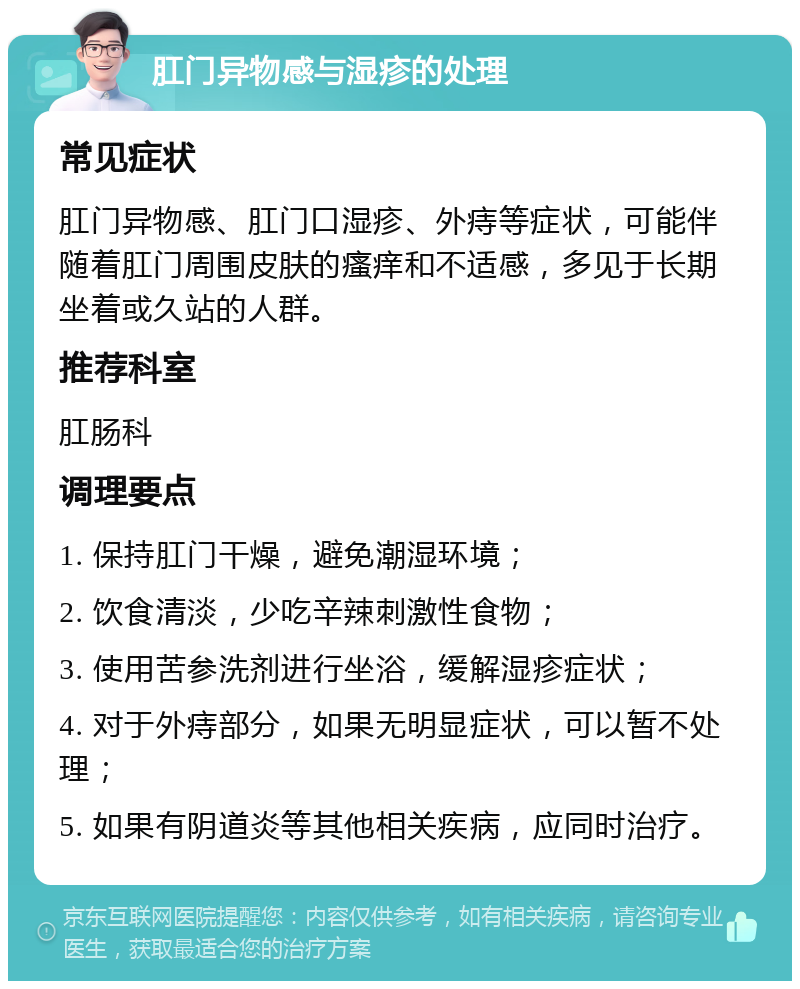 肛门异物感与湿疹的处理 常见症状 肛门异物感、肛门口湿疹、外痔等症状，可能伴随着肛门周围皮肤的瘙痒和不适感，多见于长期坐着或久站的人群。 推荐科室 肛肠科 调理要点 1. 保持肛门干燥，避免潮湿环境； 2. 饮食清淡，少吃辛辣刺激性食物； 3. 使用苦参洗剂进行坐浴，缓解湿疹症状； 4. 对于外痔部分，如果无明显症状，可以暂不处理； 5. 如果有阴道炎等其他相关疾病，应同时治疗。