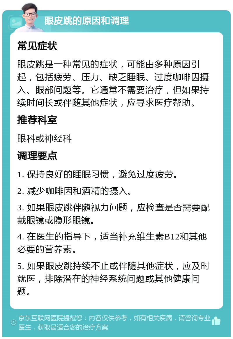 眼皮跳的原因和调理 常见症状 眼皮跳是一种常见的症状，可能由多种原因引起，包括疲劳、压力、缺乏睡眠、过度咖啡因摄入、眼部问题等。它通常不需要治疗，但如果持续时间长或伴随其他症状，应寻求医疗帮助。 推荐科室 眼科或神经科 调理要点 1. 保持良好的睡眠习惯，避免过度疲劳。 2. 减少咖啡因和酒精的摄入。 3. 如果眼皮跳伴随视力问题，应检查是否需要配戴眼镜或隐形眼镜。 4. 在医生的指导下，适当补充维生素B12和其他必要的营养素。 5. 如果眼皮跳持续不止或伴随其他症状，应及时就医，排除潜在的神经系统问题或其他健康问题。