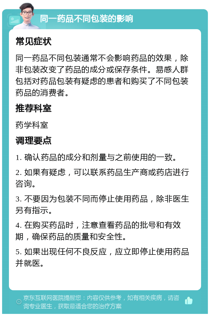 同一药品不同包装的影响 常见症状 同一药品不同包装通常不会影响药品的效果，除非包装改变了药品的成分或保存条件。易感人群包括对药品包装有疑虑的患者和购买了不同包装药品的消费者。 推荐科室 药学科室 调理要点 1. 确认药品的成分和剂量与之前使用的一致。 2. 如果有疑虑，可以联系药品生产商或药店进行咨询。 3. 不要因为包装不同而停止使用药品，除非医生另有指示。 4. 在购买药品时，注意查看药品的批号和有效期，确保药品的质量和安全性。 5. 如果出现任何不良反应，应立即停止使用药品并就医。