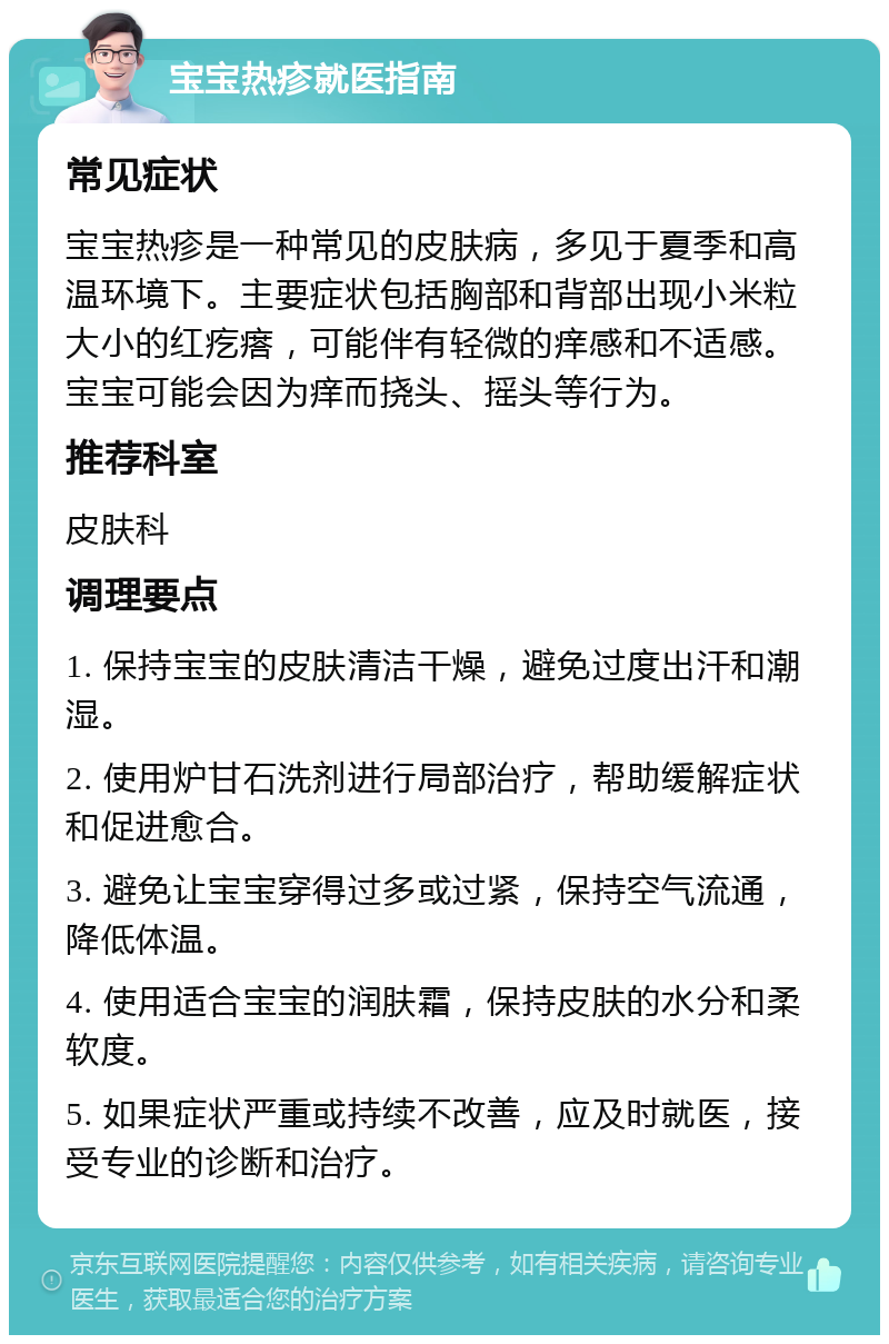 宝宝热疹就医指南 常见症状 宝宝热疹是一种常见的皮肤病，多见于夏季和高温环境下。主要症状包括胸部和背部出现小米粒大小的红疙瘩，可能伴有轻微的痒感和不适感。宝宝可能会因为痒而挠头、摇头等行为。 推荐科室 皮肤科 调理要点 1. 保持宝宝的皮肤清洁干燥，避免过度出汗和潮湿。 2. 使用炉甘石洗剂进行局部治疗，帮助缓解症状和促进愈合。 3. 避免让宝宝穿得过多或过紧，保持空气流通，降低体温。 4. 使用适合宝宝的润肤霜，保持皮肤的水分和柔软度。 5. 如果症状严重或持续不改善，应及时就医，接受专业的诊断和治疗。