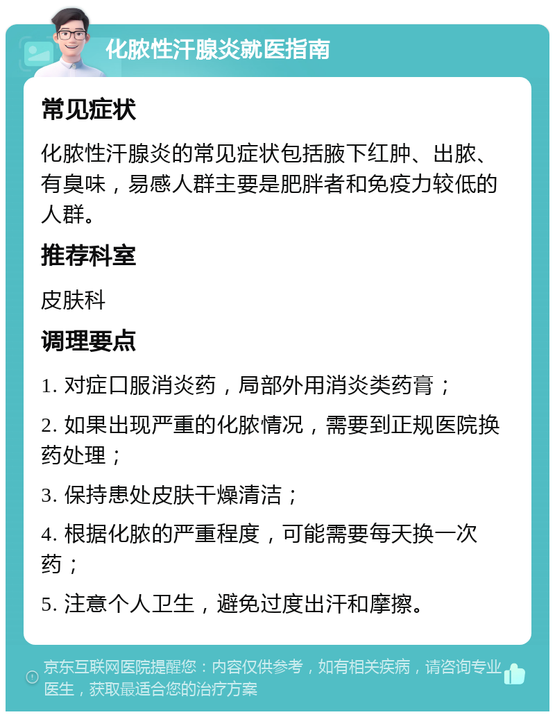 化脓性汗腺炎就医指南 常见症状 化脓性汗腺炎的常见症状包括腋下红肿、出脓、有臭味，易感人群主要是肥胖者和免疫力较低的人群。 推荐科室 皮肤科 调理要点 1. 对症口服消炎药，局部外用消炎类药膏； 2. 如果出现严重的化脓情况，需要到正规医院换药处理； 3. 保持患处皮肤干燥清洁； 4. 根据化脓的严重程度，可能需要每天换一次药； 5. 注意个人卫生，避免过度出汗和摩擦。