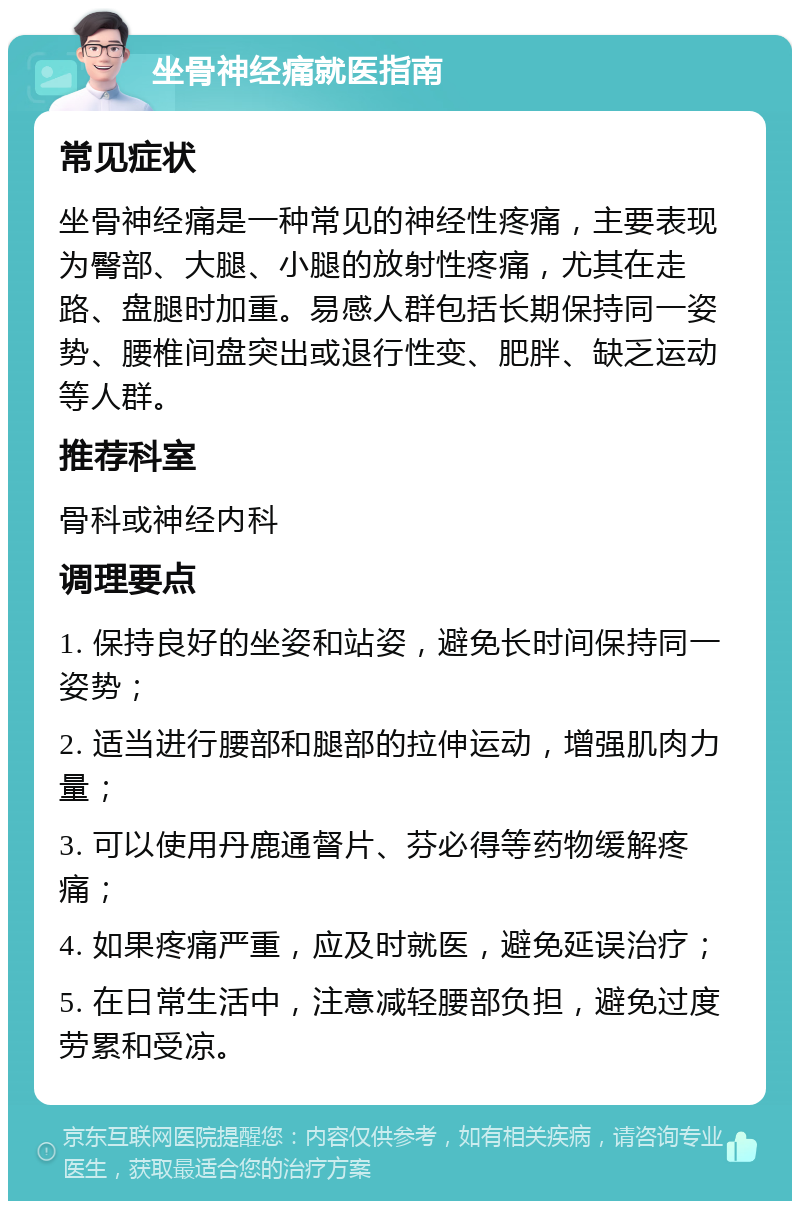 坐骨神经痛就医指南 常见症状 坐骨神经痛是一种常见的神经性疼痛，主要表现为臀部、大腿、小腿的放射性疼痛，尤其在走路、盘腿时加重。易感人群包括长期保持同一姿势、腰椎间盘突出或退行性变、肥胖、缺乏运动等人群。 推荐科室 骨科或神经内科 调理要点 1. 保持良好的坐姿和站姿，避免长时间保持同一姿势； 2. 适当进行腰部和腿部的拉伸运动，增强肌肉力量； 3. 可以使用丹鹿通督片、芬必得等药物缓解疼痛； 4. 如果疼痛严重，应及时就医，避免延误治疗； 5. 在日常生活中，注意减轻腰部负担，避免过度劳累和受凉。