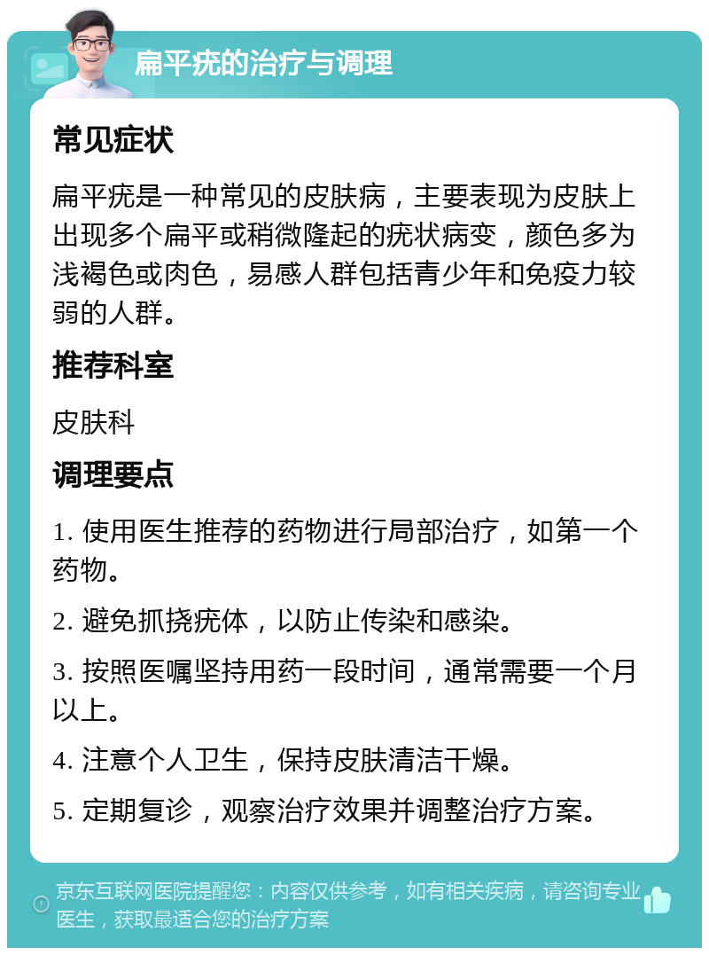 扁平疣的治疗与调理 常见症状 扁平疣是一种常见的皮肤病，主要表现为皮肤上出现多个扁平或稍微隆起的疣状病变，颜色多为浅褐色或肉色，易感人群包括青少年和免疫力较弱的人群。 推荐科室 皮肤科 调理要点 1. 使用医生推荐的药物进行局部治疗，如第一个药物。 2. 避免抓挠疣体，以防止传染和感染。 3. 按照医嘱坚持用药一段时间，通常需要一个月以上。 4. 注意个人卫生，保持皮肤清洁干燥。 5. 定期复诊，观察治疗效果并调整治疗方案。