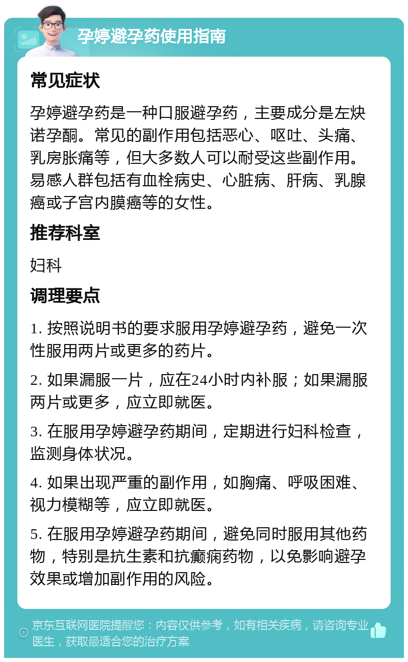 孕婷避孕药使用指南 常见症状 孕婷避孕药是一种口服避孕药，主要成分是左炔诺孕酮。常见的副作用包括恶心、呕吐、头痛、乳房胀痛等，但大多数人可以耐受这些副作用。易感人群包括有血栓病史、心脏病、肝病、乳腺癌或子宫内膜癌等的女性。 推荐科室 妇科 调理要点 1. 按照说明书的要求服用孕婷避孕药，避免一次性服用两片或更多的药片。 2. 如果漏服一片，应在24小时内补服；如果漏服两片或更多，应立即就医。 3. 在服用孕婷避孕药期间，定期进行妇科检查，监测身体状况。 4. 如果出现严重的副作用，如胸痛、呼吸困难、视力模糊等，应立即就医。 5. 在服用孕婷避孕药期间，避免同时服用其他药物，特别是抗生素和抗癫痫药物，以免影响避孕效果或增加副作用的风险。