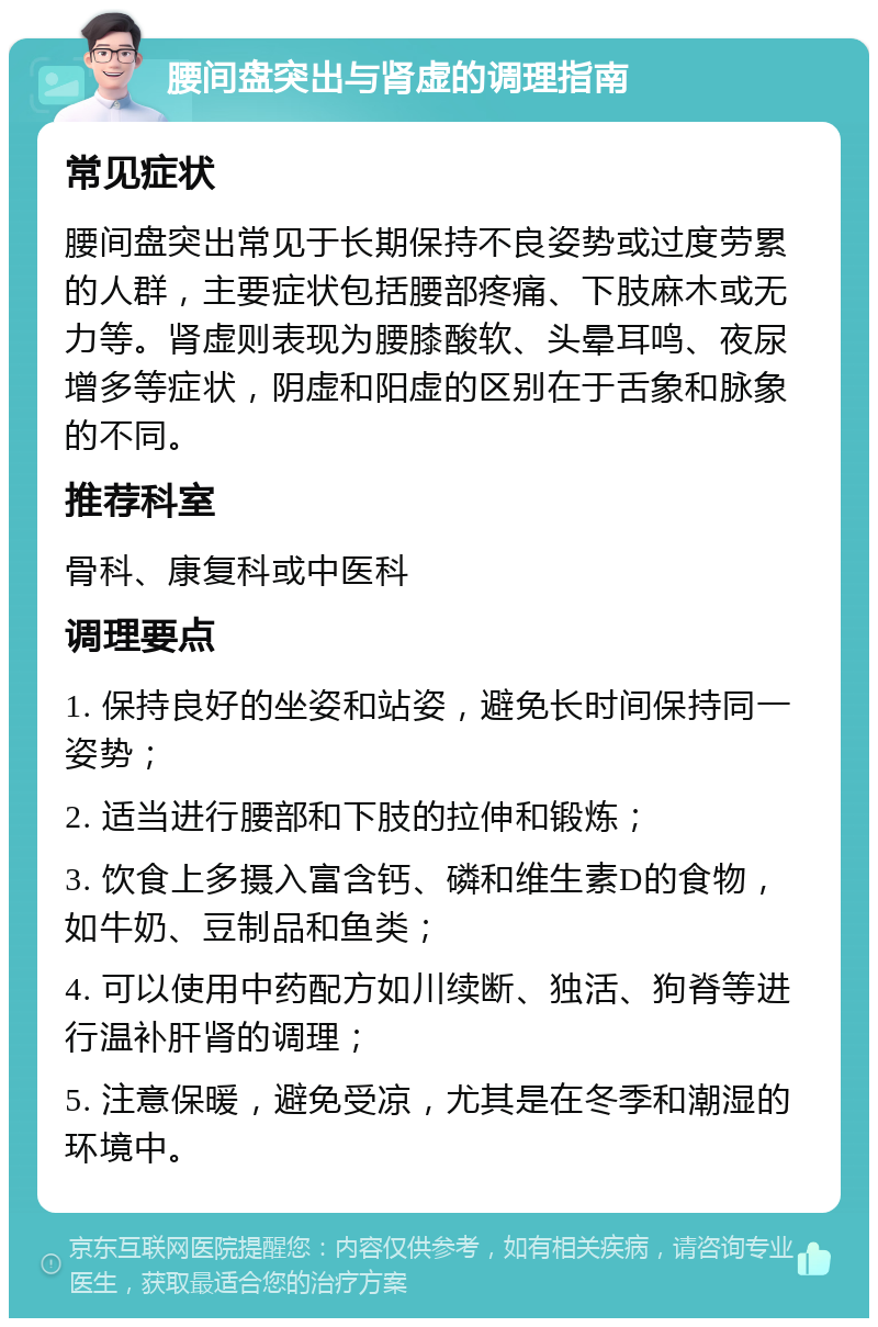 腰间盘突出与肾虚的调理指南 常见症状 腰间盘突出常见于长期保持不良姿势或过度劳累的人群，主要症状包括腰部疼痛、下肢麻木或无力等。肾虚则表现为腰膝酸软、头晕耳鸣、夜尿增多等症状，阴虚和阳虚的区别在于舌象和脉象的不同。 推荐科室 骨科、康复科或中医科 调理要点 1. 保持良好的坐姿和站姿，避免长时间保持同一姿势； 2. 适当进行腰部和下肢的拉伸和锻炼； 3. 饮食上多摄入富含钙、磷和维生素D的食物，如牛奶、豆制品和鱼类； 4. 可以使用中药配方如川续断、独活、狗脊等进行温补肝肾的调理； 5. 注意保暖，避免受凉，尤其是在冬季和潮湿的环境中。