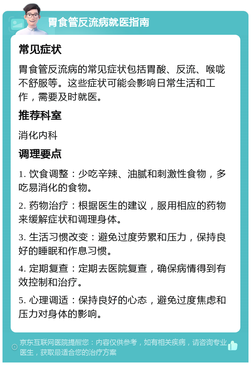 胃食管反流病就医指南 常见症状 胃食管反流病的常见症状包括胃酸、反流、喉咙不舒服等。这些症状可能会影响日常生活和工作，需要及时就医。 推荐科室 消化内科 调理要点 1. 饮食调整：少吃辛辣、油腻和刺激性食物，多吃易消化的食物。 2. 药物治疗：根据医生的建议，服用相应的药物来缓解症状和调理身体。 3. 生活习惯改变：避免过度劳累和压力，保持良好的睡眠和作息习惯。 4. 定期复查：定期去医院复查，确保病情得到有效控制和治疗。 5. 心理调适：保持良好的心态，避免过度焦虑和压力对身体的影响。