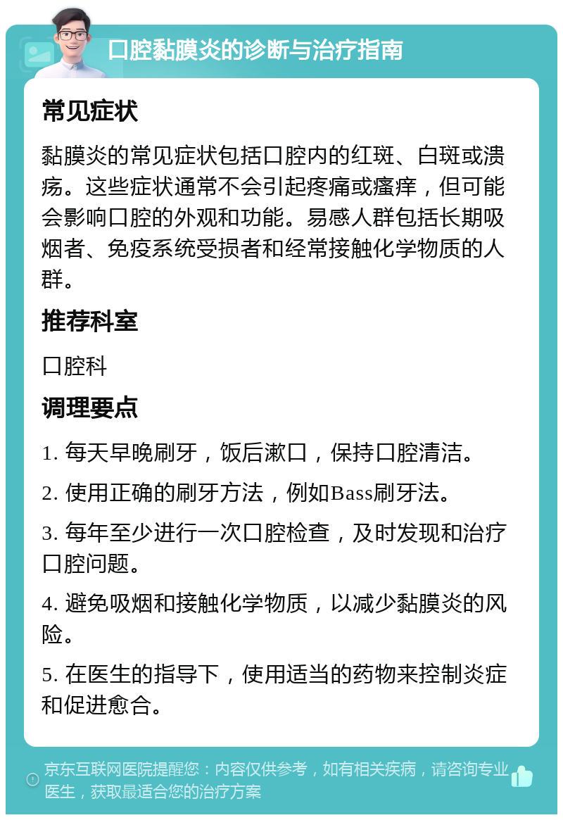 口腔黏膜炎的诊断与治疗指南 常见症状 黏膜炎的常见症状包括口腔内的红斑、白斑或溃疡。这些症状通常不会引起疼痛或瘙痒，但可能会影响口腔的外观和功能。易感人群包括长期吸烟者、免疫系统受损者和经常接触化学物质的人群。 推荐科室 口腔科 调理要点 1. 每天早晚刷牙，饭后漱口，保持口腔清洁。 2. 使用正确的刷牙方法，例如Bass刷牙法。 3. 每年至少进行一次口腔检查，及时发现和治疗口腔问题。 4. 避免吸烟和接触化学物质，以减少黏膜炎的风险。 5. 在医生的指导下，使用适当的药物来控制炎症和促进愈合。