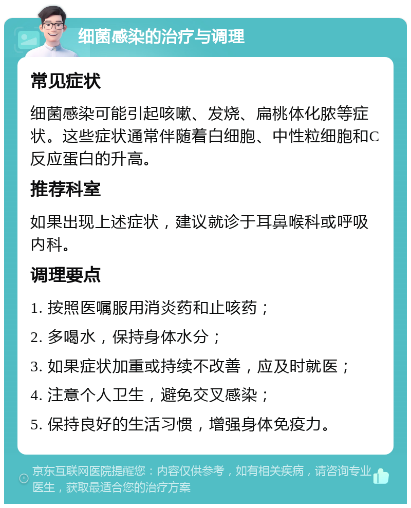 细菌感染的治疗与调理 常见症状 细菌感染可能引起咳嗽、发烧、扁桃体化脓等症状。这些症状通常伴随着白细胞、中性粒细胞和C反应蛋白的升高。 推荐科室 如果出现上述症状，建议就诊于耳鼻喉科或呼吸内科。 调理要点 1. 按照医嘱服用消炎药和止咳药； 2. 多喝水，保持身体水分； 3. 如果症状加重或持续不改善，应及时就医； 4. 注意个人卫生，避免交叉感染； 5. 保持良好的生活习惯，增强身体免疫力。