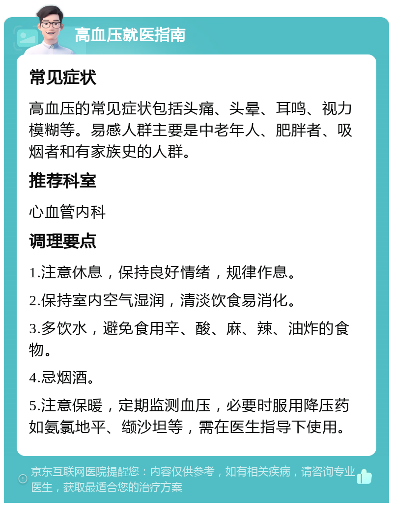 高血压就医指南 常见症状 高血压的常见症状包括头痛、头晕、耳鸣、视力模糊等。易感人群主要是中老年人、肥胖者、吸烟者和有家族史的人群。 推荐科室 心血管内科 调理要点 1.注意休息，保持良好情绪，规律作息。 2.保持室内空气湿润，清淡饮食易消化。 3.多饮水，避免食用辛、酸、麻、辣、油炸的食物。 4.忌烟酒。 5.注意保暖，定期监测血压，必要时服用降压药如氨氯地平、缬沙坦等，需在医生指导下使用。