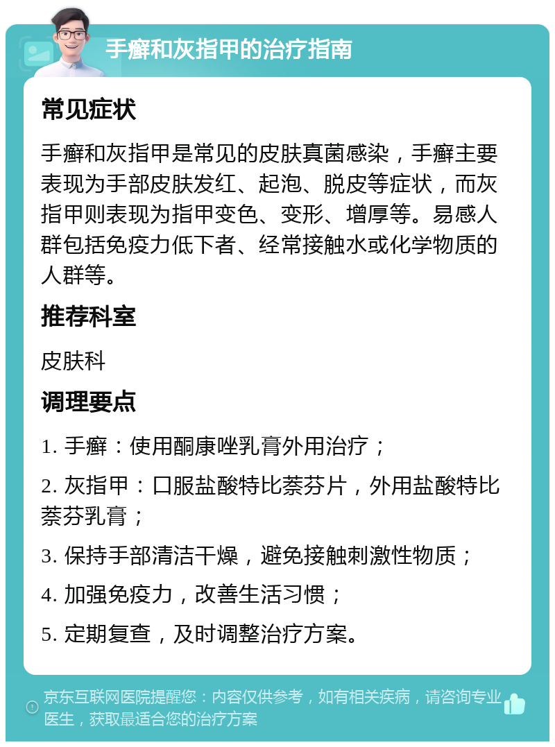 手癣和灰指甲的治疗指南 常见症状 手癣和灰指甲是常见的皮肤真菌感染，手癣主要表现为手部皮肤发红、起泡、脱皮等症状，而灰指甲则表现为指甲变色、变形、增厚等。易感人群包括免疫力低下者、经常接触水或化学物质的人群等。 推荐科室 皮肤科 调理要点 1. 手癣：使用酮康唑乳膏外用治疗； 2. 灰指甲：口服盐酸特比萘芬片，外用盐酸特比萘芬乳膏； 3. 保持手部清洁干燥，避免接触刺激性物质； 4. 加强免疫力，改善生活习惯； 5. 定期复查，及时调整治疗方案。