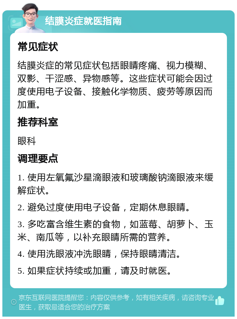 结膜炎症就医指南 常见症状 结膜炎症的常见症状包括眼睛疼痛、视力模糊、双影、干涩感、异物感等。这些症状可能会因过度使用电子设备、接触化学物质、疲劳等原因而加重。 推荐科室 眼科 调理要点 1. 使用左氧氟沙星滴眼液和玻璃酸钠滴眼液来缓解症状。 2. 避免过度使用电子设备，定期休息眼睛。 3. 多吃富含维生素的食物，如蓝莓、胡萝卜、玉米、南瓜等，以补充眼睛所需的营养。 4. 使用洗眼液冲洗眼睛，保持眼睛清洁。 5. 如果症状持续或加重，请及时就医。