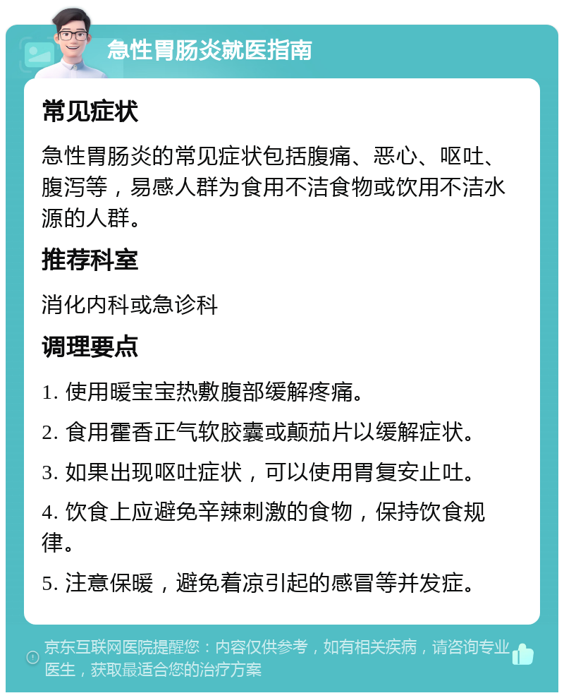 急性胃肠炎就医指南 常见症状 急性胃肠炎的常见症状包括腹痛、恶心、呕吐、腹泻等，易感人群为食用不洁食物或饮用不洁水源的人群。 推荐科室 消化内科或急诊科 调理要点 1. 使用暖宝宝热敷腹部缓解疼痛。 2. 食用霍香正气软胶囊或颠茄片以缓解症状。 3. 如果出现呕吐症状，可以使用胃复安止吐。 4. 饮食上应避免辛辣刺激的食物，保持饮食规律。 5. 注意保暖，避免着凉引起的感冒等并发症。