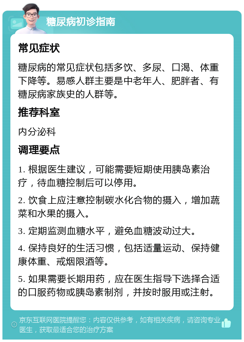 糖尿病初诊指南 常见症状 糖尿病的常见症状包括多饮、多尿、口渴、体重下降等。易感人群主要是中老年人、肥胖者、有糖尿病家族史的人群等。 推荐科室 内分泌科 调理要点 1. 根据医生建议，可能需要短期使用胰岛素治疗，待血糖控制后可以停用。 2. 饮食上应注意控制碳水化合物的摄入，增加蔬菜和水果的摄入。 3. 定期监测血糖水平，避免血糖波动过大。 4. 保持良好的生活习惯，包括适量运动、保持健康体重、戒烟限酒等。 5. 如果需要长期用药，应在医生指导下选择合适的口服药物或胰岛素制剂，并按时服用或注射。