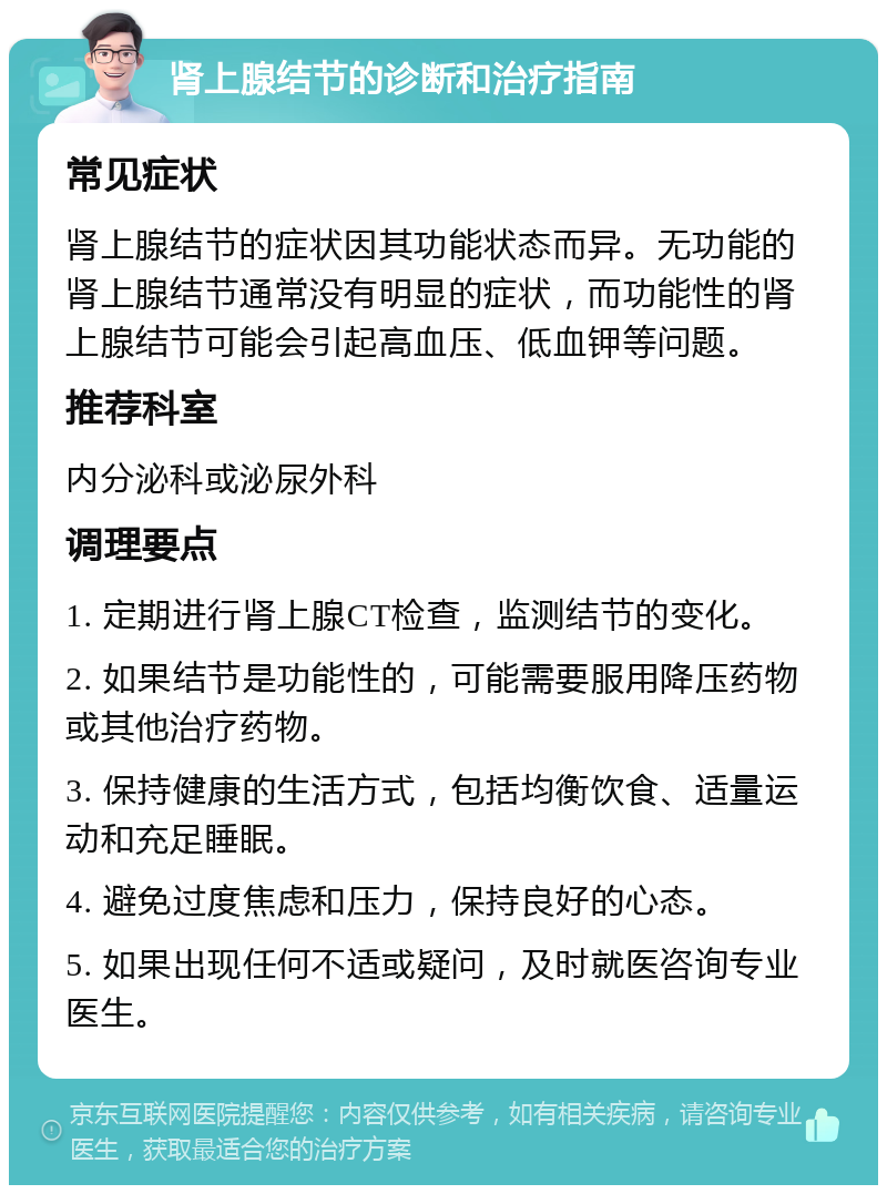 肾上腺结节的诊断和治疗指南 常见症状 肾上腺结节的症状因其功能状态而异。无功能的肾上腺结节通常没有明显的症状，而功能性的肾上腺结节可能会引起高血压、低血钾等问题。 推荐科室 内分泌科或泌尿外科 调理要点 1. 定期进行肾上腺CT检查，监测结节的变化。 2. 如果结节是功能性的，可能需要服用降压药物或其他治疗药物。 3. 保持健康的生活方式，包括均衡饮食、适量运动和充足睡眠。 4. 避免过度焦虑和压力，保持良好的心态。 5. 如果出现任何不适或疑问，及时就医咨询专业医生。