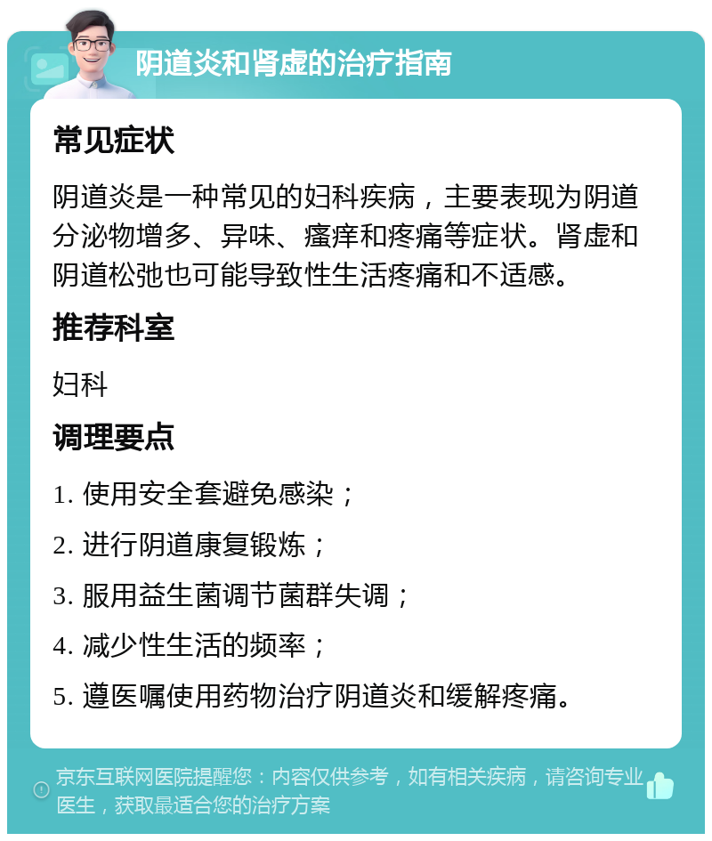 阴道炎和肾虚的治疗指南 常见症状 阴道炎是一种常见的妇科疾病，主要表现为阴道分泌物增多、异味、瘙痒和疼痛等症状。肾虚和阴道松弛也可能导致性生活疼痛和不适感。 推荐科室 妇科 调理要点 1. 使用安全套避免感染； 2. 进行阴道康复锻炼； 3. 服用益生菌调节菌群失调； 4. 减少性生活的频率； 5. 遵医嘱使用药物治疗阴道炎和缓解疼痛。