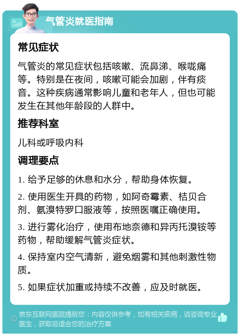 气管炎就医指南 常见症状 气管炎的常见症状包括咳嗽、流鼻涕、喉咙痛等。特别是在夜间，咳嗽可能会加剧，伴有痰音。这种疾病通常影响儿童和老年人，但也可能发生在其他年龄段的人群中。 推荐科室 儿科或呼吸内科 调理要点 1. 给予足够的休息和水分，帮助身体恢复。 2. 使用医生开具的药物，如阿奇霉素、桔贝合剂、氨溴特罗口服液等，按照医嘱正确使用。 3. 进行雾化治疗，使用布地奈德和异丙托溴铵等药物，帮助缓解气管炎症状。 4. 保持室内空气清新，避免烟雾和其他刺激性物质。 5. 如果症状加重或持续不改善，应及时就医。