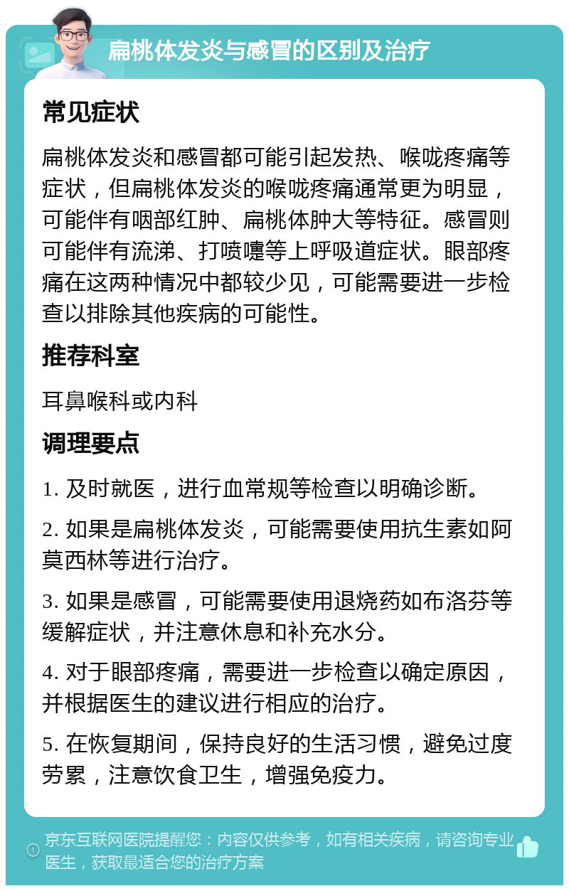 扁桃体发炎与感冒的区别及治疗 常见症状 扁桃体发炎和感冒都可能引起发热、喉咙疼痛等症状，但扁桃体发炎的喉咙疼痛通常更为明显，可能伴有咽部红肿、扁桃体肿大等特征。感冒则可能伴有流涕、打喷嚏等上呼吸道症状。眼部疼痛在这两种情况中都较少见，可能需要进一步检查以排除其他疾病的可能性。 推荐科室 耳鼻喉科或内科 调理要点 1. 及时就医，进行血常规等检查以明确诊断。 2. 如果是扁桃体发炎，可能需要使用抗生素如阿莫西林等进行治疗。 3. 如果是感冒，可能需要使用退烧药如布洛芬等缓解症状，并注意休息和补充水分。 4. 对于眼部疼痛，需要进一步检查以确定原因，并根据医生的建议进行相应的治疗。 5. 在恢复期间，保持良好的生活习惯，避免过度劳累，注意饮食卫生，增强免疫力。