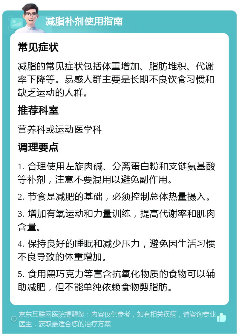 减脂补剂使用指南 常见症状 减脂的常见症状包括体重增加、脂肪堆积、代谢率下降等。易感人群主要是长期不良饮食习惯和缺乏运动的人群。 推荐科室 营养科或运动医学科 调理要点 1. 合理使用左旋肉碱、分离蛋白粉和支链氨基酸等补剂，注意不要混用以避免副作用。 2. 节食是减肥的基础，必须控制总体热量摄入。 3. 增加有氧运动和力量训练，提高代谢率和肌肉含量。 4. 保持良好的睡眠和减少压力，避免因生活习惯不良导致的体重增加。 5. 食用黑巧克力等富含抗氧化物质的食物可以辅助减肥，但不能单纯依赖食物剪脂肪。