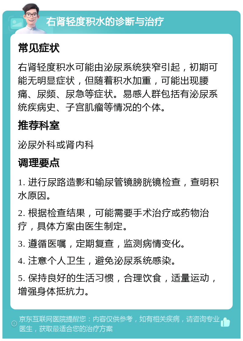 右肾轻度积水的诊断与治疗 常见症状 右肾轻度积水可能由泌尿系统狭窄引起，初期可能无明显症状，但随着积水加重，可能出现腰痛、尿频、尿急等症状。易感人群包括有泌尿系统疾病史、子宫肌瘤等情况的个体。 推荐科室 泌尿外科或肾内科 调理要点 1. 进行尿路造影和输尿管镜膀胱镜检查，查明积水原因。 2. 根据检查结果，可能需要手术治疗或药物治疗，具体方案由医生制定。 3. 遵循医嘱，定期复查，监测病情变化。 4. 注意个人卫生，避免泌尿系统感染。 5. 保持良好的生活习惯，合理饮食，适量运动，增强身体抵抗力。