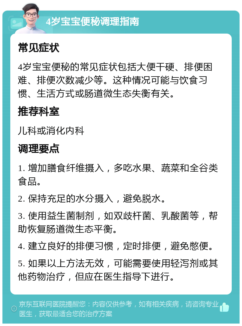 4岁宝宝便秘调理指南 常见症状 4岁宝宝便秘的常见症状包括大便干硬、排便困难、排便次数减少等。这种情况可能与饮食习惯、生活方式或肠道微生态失衡有关。 推荐科室 儿科或消化内科 调理要点 1. 增加膳食纤维摄入，多吃水果、蔬菜和全谷类食品。 2. 保持充足的水分摄入，避免脱水。 3. 使用益生菌制剂，如双歧杆菌、乳酸菌等，帮助恢复肠道微生态平衡。 4. 建立良好的排便习惯，定时排便，避免憋便。 5. 如果以上方法无效，可能需要使用轻泻剂或其他药物治疗，但应在医生指导下进行。