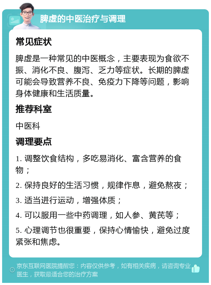 脾虚的中医治疗与调理 常见症状 脾虚是一种常见的中医概念，主要表现为食欲不振、消化不良、腹泻、乏力等症状。长期的脾虚可能会导致营养不良、免疫力下降等问题，影响身体健康和生活质量。 推荐科室 中医科 调理要点 1. 调整饮食结构，多吃易消化、富含营养的食物； 2. 保持良好的生活习惯，规律作息，避免熬夜； 3. 适当进行运动，增强体质； 4. 可以服用一些中药调理，如人参、黄芪等； 5. 心理调节也很重要，保持心情愉快，避免过度紧张和焦虑。