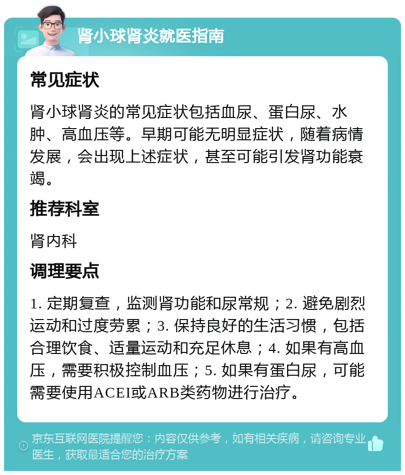 肾小球肾炎就医指南 常见症状 肾小球肾炎的常见症状包括血尿、蛋白尿、水肿、高血压等。早期可能无明显症状，随着病情发展，会出现上述症状，甚至可能引发肾功能衰竭。 推荐科室 肾内科 调理要点 1. 定期复查，监测肾功能和尿常规；2. 避免剧烈运动和过度劳累；3. 保持良好的生活习惯，包括合理饮食、适量运动和充足休息；4. 如果有高血压，需要积极控制血压；5. 如果有蛋白尿，可能需要使用ACEI或ARB类药物进行治疗。