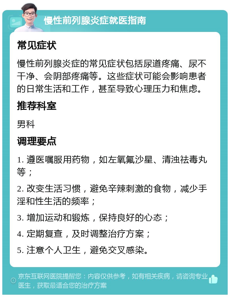 慢性前列腺炎症就医指南 常见症状 慢性前列腺炎症的常见症状包括尿道疼痛、尿不干净、会阴部疼痛等。这些症状可能会影响患者的日常生活和工作，甚至导致心理压力和焦虑。 推荐科室 男科 调理要点 1. 遵医嘱服用药物，如左氧氟沙星、清浊祛毒丸等； 2. 改变生活习惯，避免辛辣刺激的食物，减少手淫和性生活的频率； 3. 增加运动和锻炼，保持良好的心态； 4. 定期复查，及时调整治疗方案； 5. 注意个人卫生，避免交叉感染。