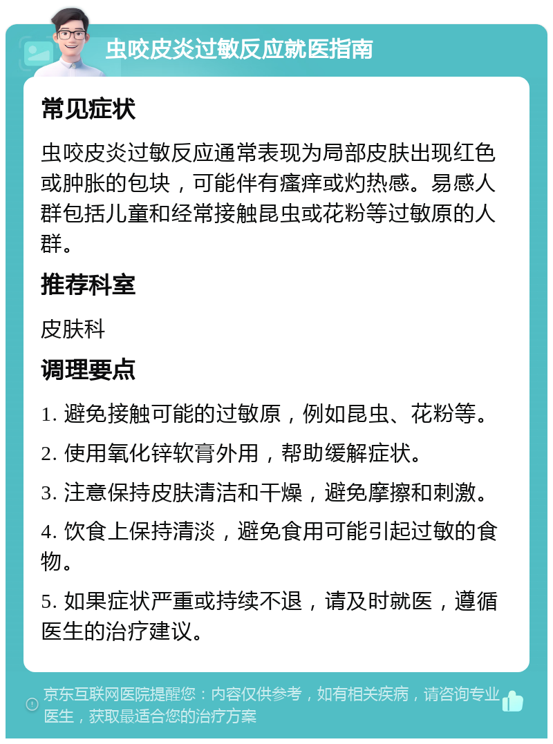 虫咬皮炎过敏反应就医指南 常见症状 虫咬皮炎过敏反应通常表现为局部皮肤出现红色或肿胀的包块，可能伴有瘙痒或灼热感。易感人群包括儿童和经常接触昆虫或花粉等过敏原的人群。 推荐科室 皮肤科 调理要点 1. 避免接触可能的过敏原，例如昆虫、花粉等。 2. 使用氧化锌软膏外用，帮助缓解症状。 3. 注意保持皮肤清洁和干燥，避免摩擦和刺激。 4. 饮食上保持清淡，避免食用可能引起过敏的食物。 5. 如果症状严重或持续不退，请及时就医，遵循医生的治疗建议。